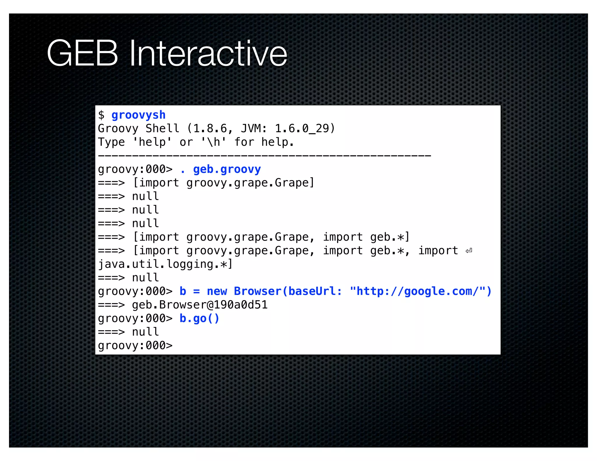 GEB Interactive
   $ groovysh
   Groovy Shell (1.8.6, JVM: 1.6.0_29)
   Type 'help' or 'h' for help.
   -------------------------------------------------
   groovy:000> . geb.groovy
   ===> [import groovy.grape.Grape]
   ===> null
   ===> null
   ===> null
   ===> [import groovy.grape.Grape, import geb.*]
   ===> [import groovy.grape.Grape, import geb.*, import ⏎
   java.util.logging.*]
   ===> null
   groovy:000> b = new Browser(baseUrl: "http://google.com/")
   ===> geb.Browser@190a0d51
   groovy:000> b.go()
   ===> null
   groovy:000>
 
