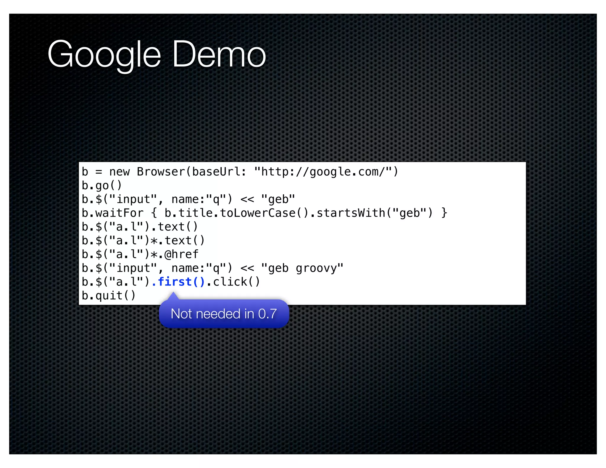 Google Demo

 b = new Browser(baseUrl: "http://google.com/")
 b.go()
 b.$("input", name:"q") << "geb"
 b.waitFor { b.title.toLowerCase().startsWith("geb") }
 b.$("a.l").text()
 b.$("a.l")*.text()
 b.$("a.l")*.@href
 b.$("input", name:"q") << "geb groovy" 
 b.$("a.l").first().click()
 b.quit()
             Not needed in 0.7
 