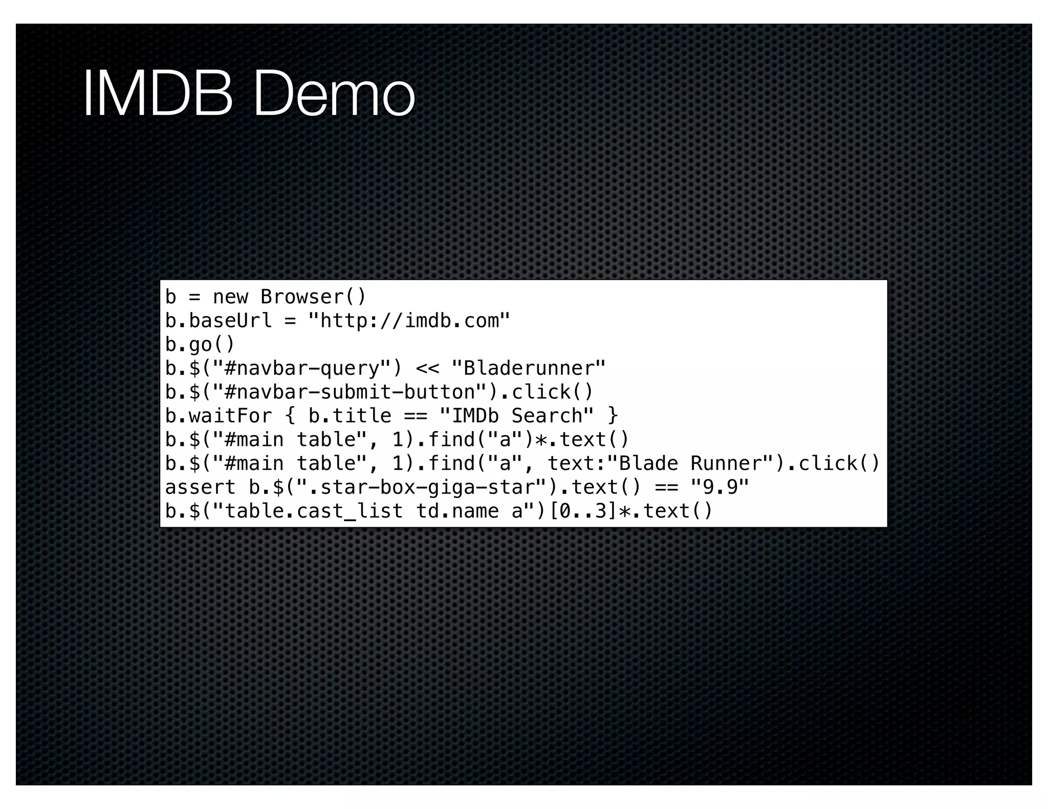 IMDB Demo

  b = new Browser()
  b.baseUrl = "http://imdb.com"
  b.go()
  b.$("#navbar-query") << "Bladerunner"
  b.$("#navbar-submit-button").click()
  b.waitFor { b.title == "IMDb Search" }
  b.$("#main table", 1).find("a")*.text()
  b.$("#main table", 1).find("a", text:"Blade Runner").click()
  assert b.$(".star-box-giga-star").text() == "9.9"
  b.$("table.cast_list td.name a")[0..3]*.text()
 