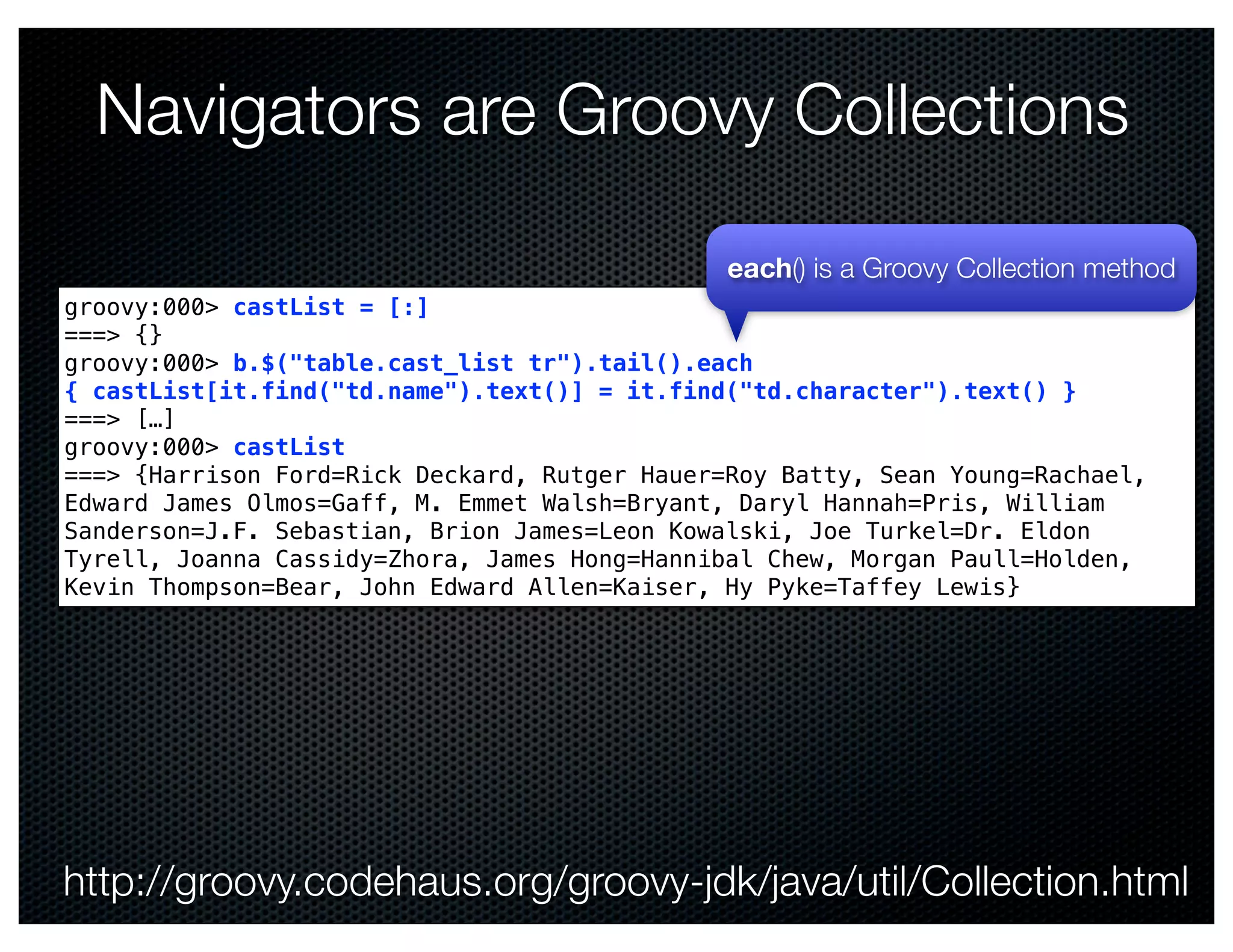 Navigators are Groovy Collections

                                               each() is a Groovy Collection method
groovy:000> castList = [:]
===> {}
groovy:000> b.$("table.cast_list tr").tail().each
{ castList[it.find("td.name").text()] = it.find("td.character").text() }
===> […]
groovy:000> castList
===> {Harrison Ford=Rick Deckard, Rutger Hauer=Roy Batty, Sean Young=Rachael,
Edward James Olmos=Gaff, M. Emmet Walsh=Bryant, Daryl Hannah=Pris, William
Sanderson=J.F. Sebastian, Brion James=Leon Kowalski, Joe Turkel=Dr. Eldon
Tyrell, Joanna Cassidy=Zhora, James Hong=Hannibal Chew, Morgan Paull=Holden,
Kevin Thompson=Bear, John Edward Allen=Kaiser, Hy Pyke=Taffey Lewis}




http://groovy.codehaus.org/groovy-jdk/java/util/Collection.html
 