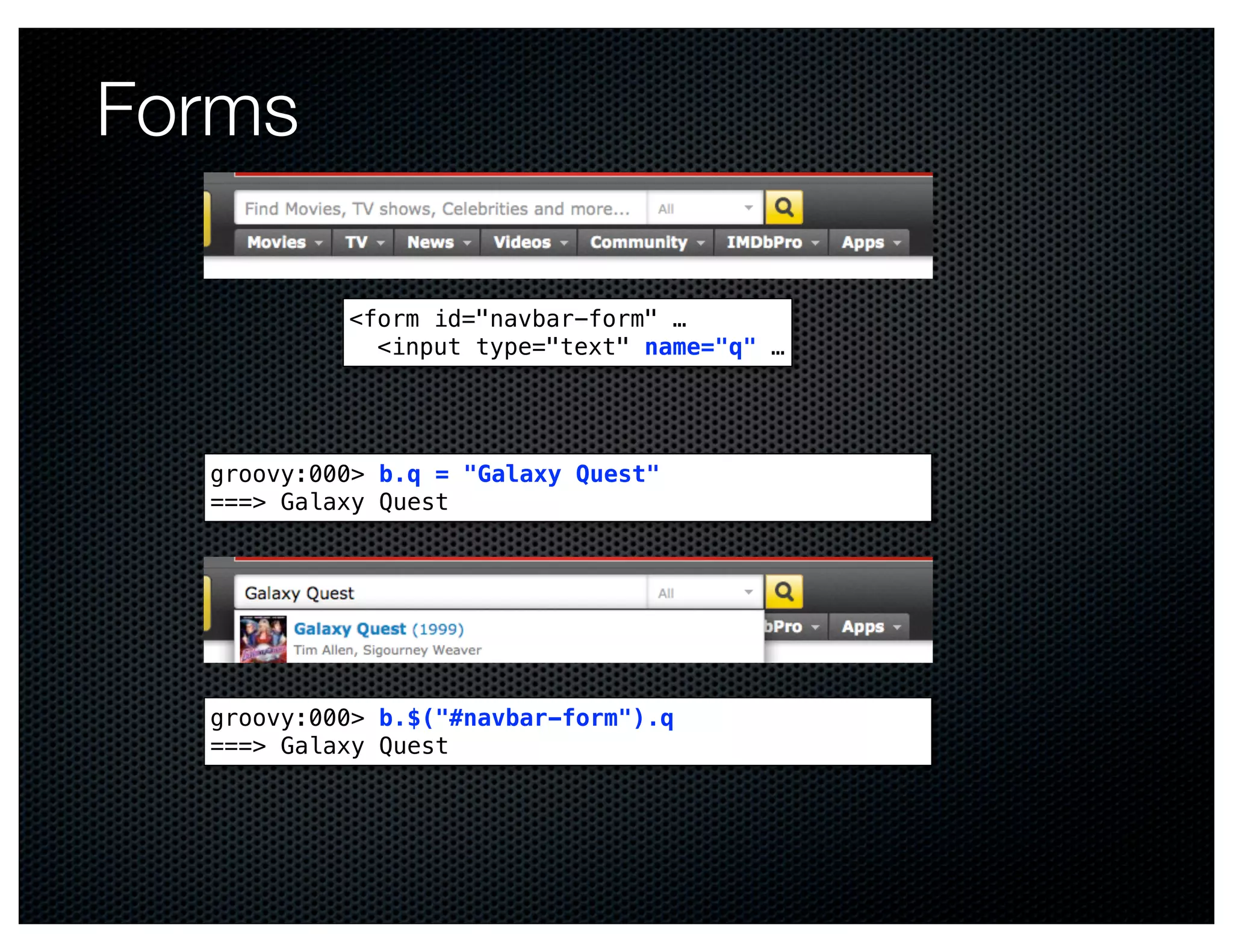 Forms

           <form id="navbar-form" …
             <input type="text" name="q" …




  groovy:000> b.q = "Galaxy Quest"
  ===> Galaxy Quest




  groovy:000> b.$("#navbar-form").q
  ===> Galaxy Quest
 
