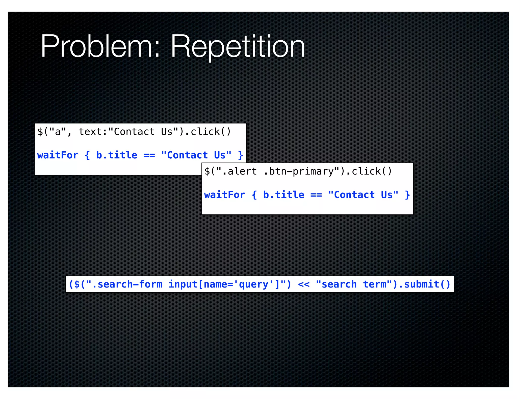 Problem: Repetition

$("a", text:"Contact Us").click()

waitFor { b.title == "Contact Us" }
                            $(".alert .btn-primary").click()

                            waitFor { b.title == "Contact Us" }




     ($(".search-form input[name='query']") << "search term").submit()
 