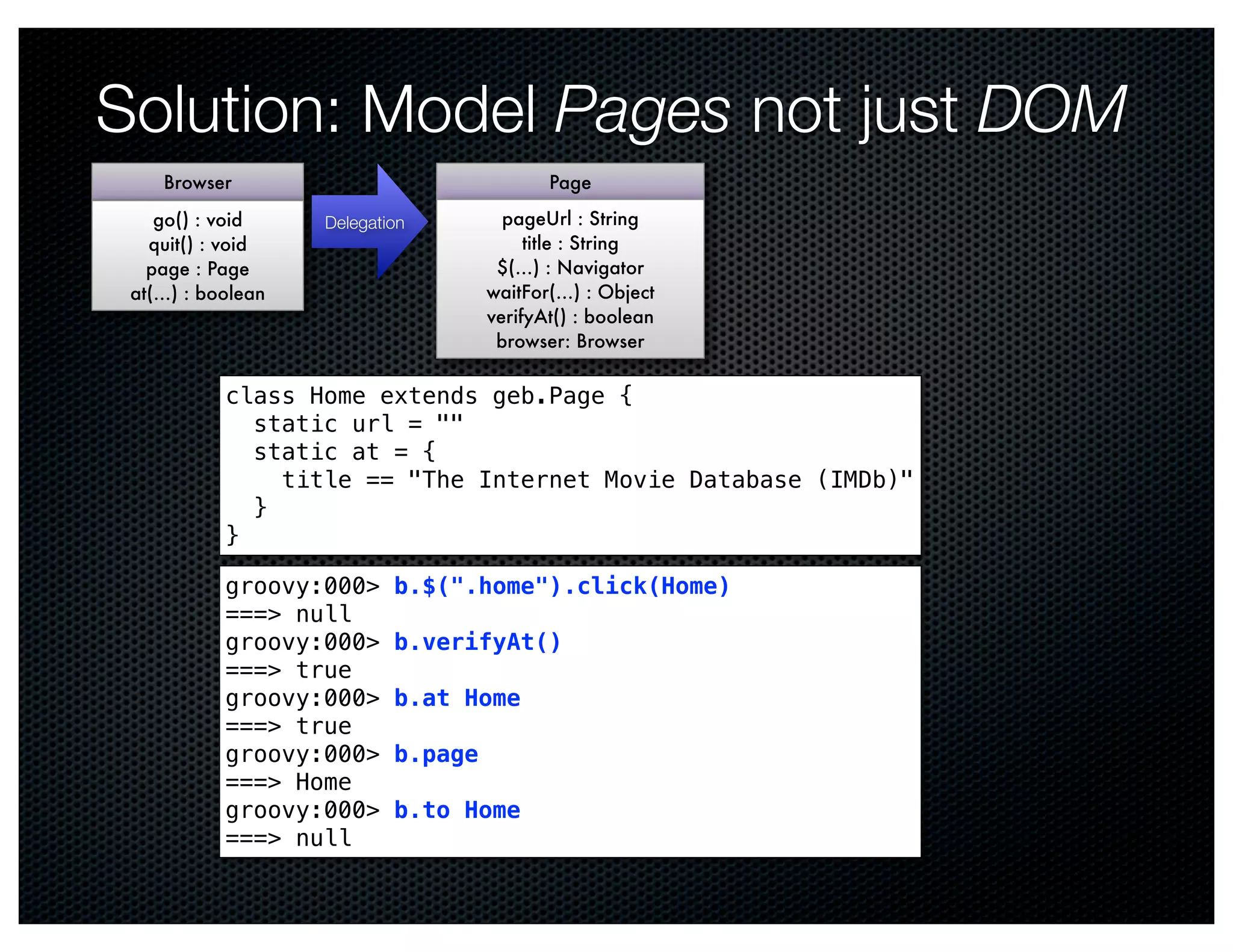 Solution: Model Pages not just DOM
    Browser                                Page
    go() : void    Delegation         pageUrl : String
   quit() : void                         title : String
   page : Page                       $(…) : Navigator
 at(…) : boolean                    waitFor(…) : Object
                                    verifyAt() : boolean
                                     browser: Browser

           class Home extends geb.Page {
             static url = ""
             static at = {
               title == "The Internet Movie Database (IMDb)"
             }
           }

           groovy:000>     b.$(".home").click(Home)
           ===> null
           groovy:000>     b.verifyAt()
           ===> true
           groovy:000>     b.at Home
           ===> true
           groovy:000>     b.page
           ===> Home
           groovy:000>     b.to Home
           ===> null
 