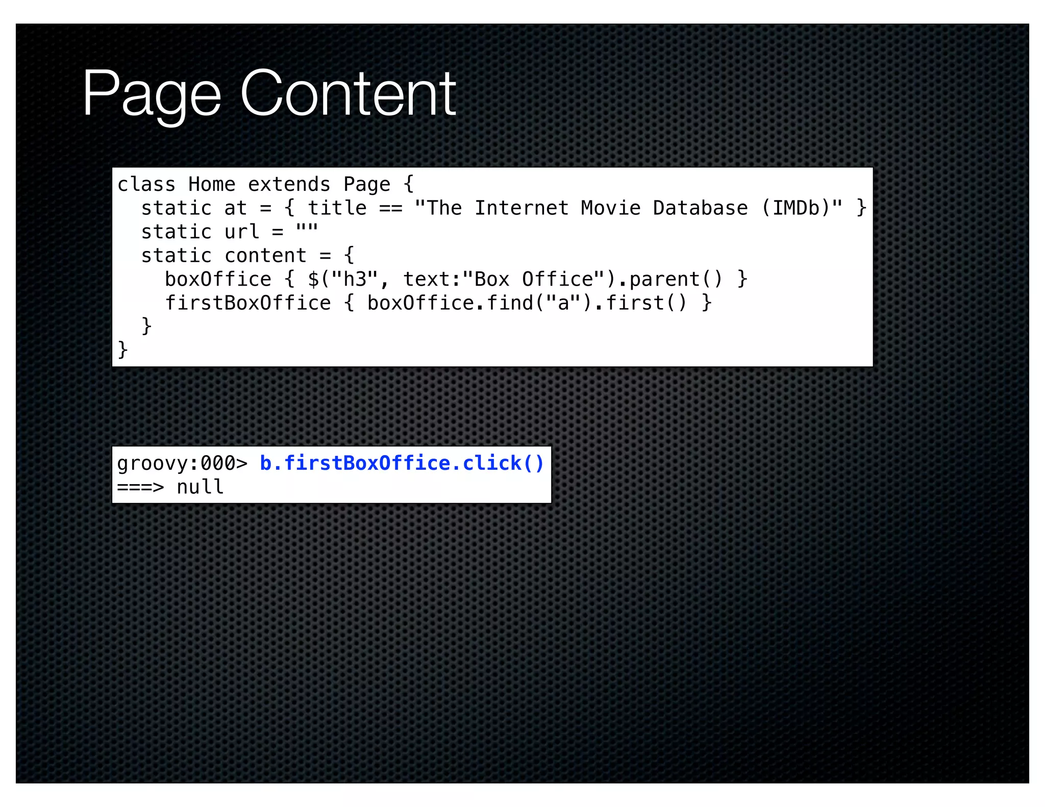 Page Content
 class Home extends Page {
   static at = { title == "The Internet Movie Database (IMDb)" }
   static url = ""
   static content = {
     boxOffice { $("h3", text:"Box Office").parent() }
     firstBoxOffice { boxOffice.find("a").first() }
   }
 }




 groovy:000> b.firstBoxOffice.click()
 ===> null
 