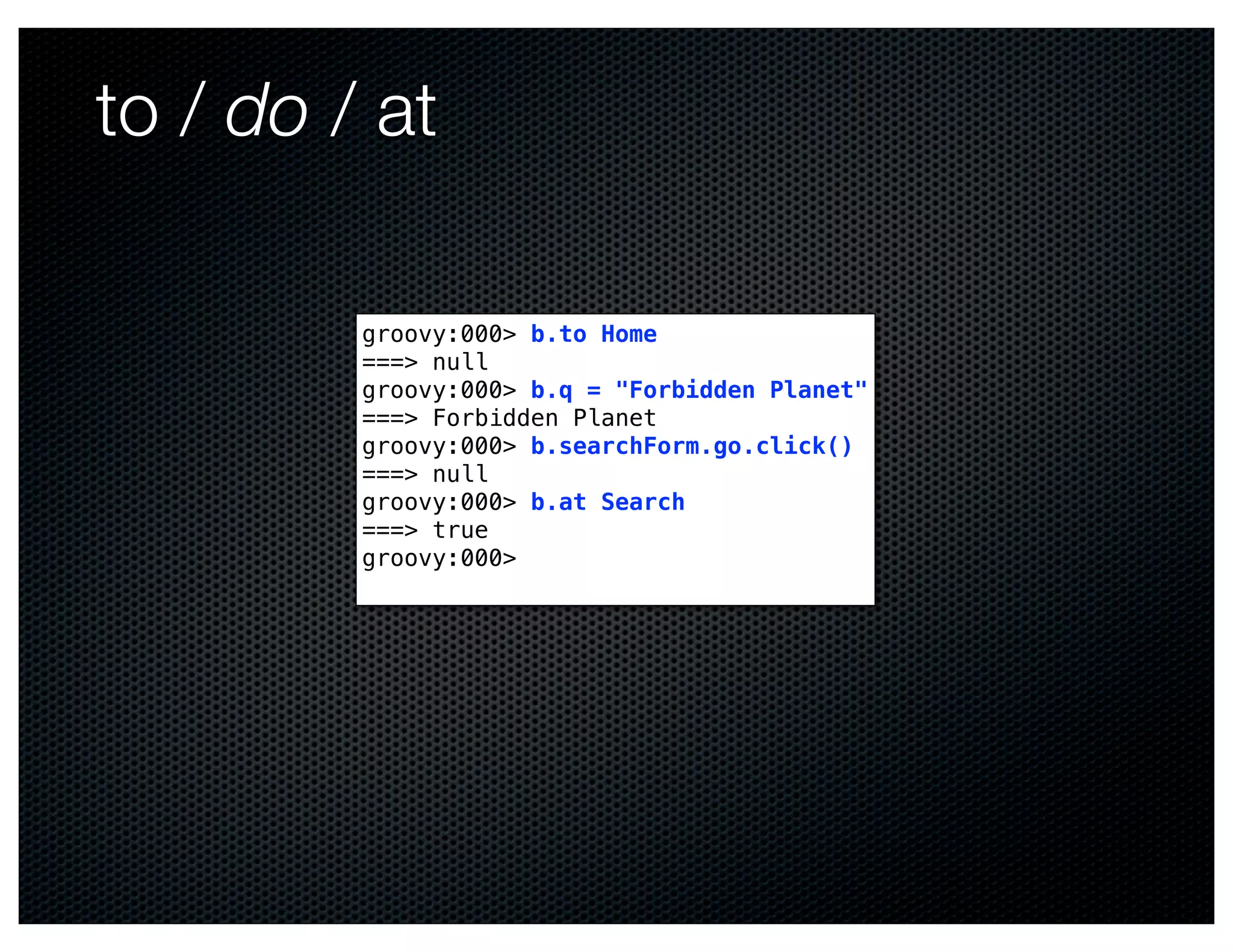 to / do / at

         groovy:000> b.to Home
         ===> null
         groovy:000> b.q = "Forbidden Planet"
         ===> Forbidden Planet
         groovy:000> b.searchForm.go.click()
         ===> null
         groovy:000> b.at Search
         ===> true
         groovy:000>
 