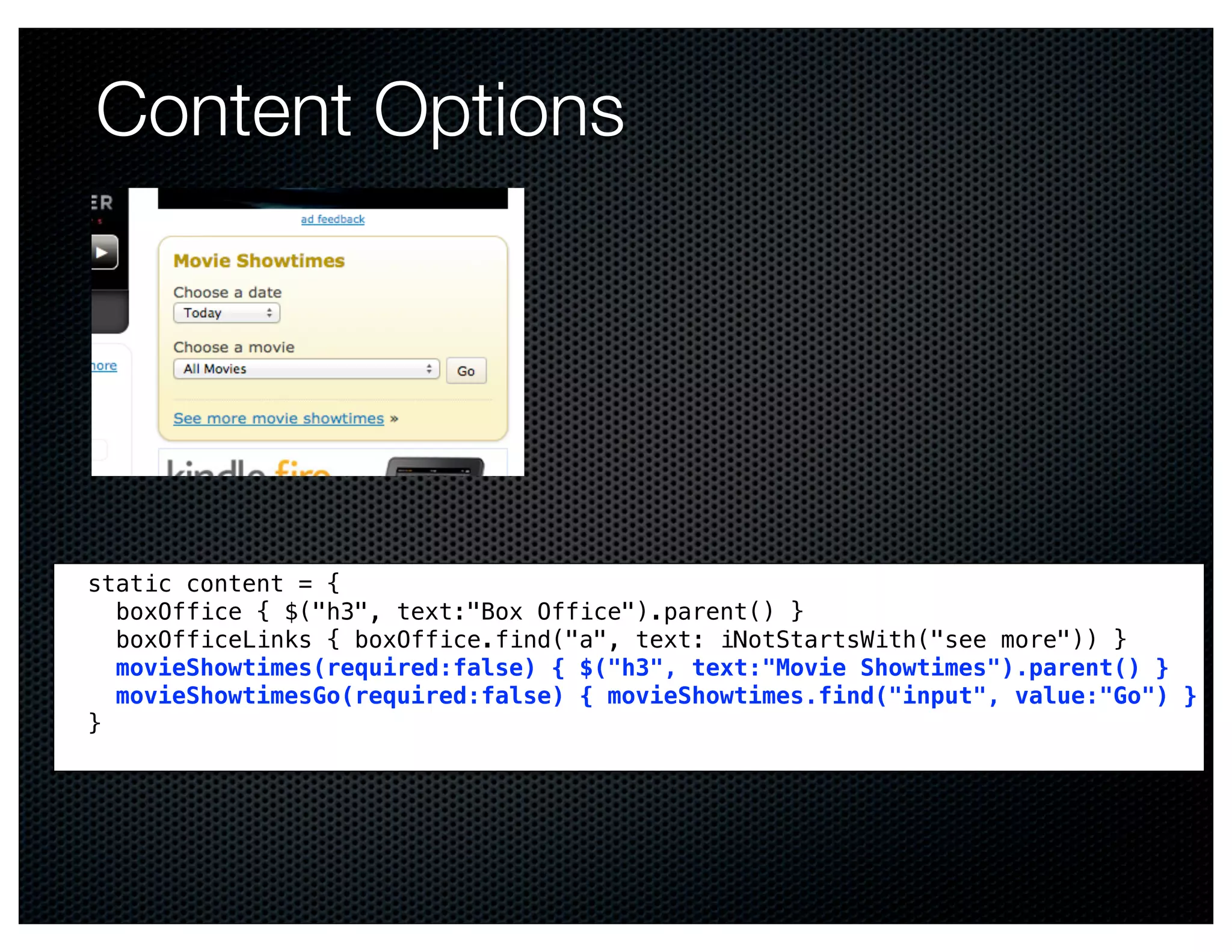 Content Options




static content = {
  boxOffice { $("h3", text:"Box Office").parent() }
  boxOfficeLinks { boxOffice.find("a", text: iNotStartsWith("see more")) }
  movieShowtimes(required:false) { $("h3", text:"Movie Showtimes").parent() }
  movieShowtimesGo(required:false) { movieShowtimes.find("input", value:"Go") }
}
 