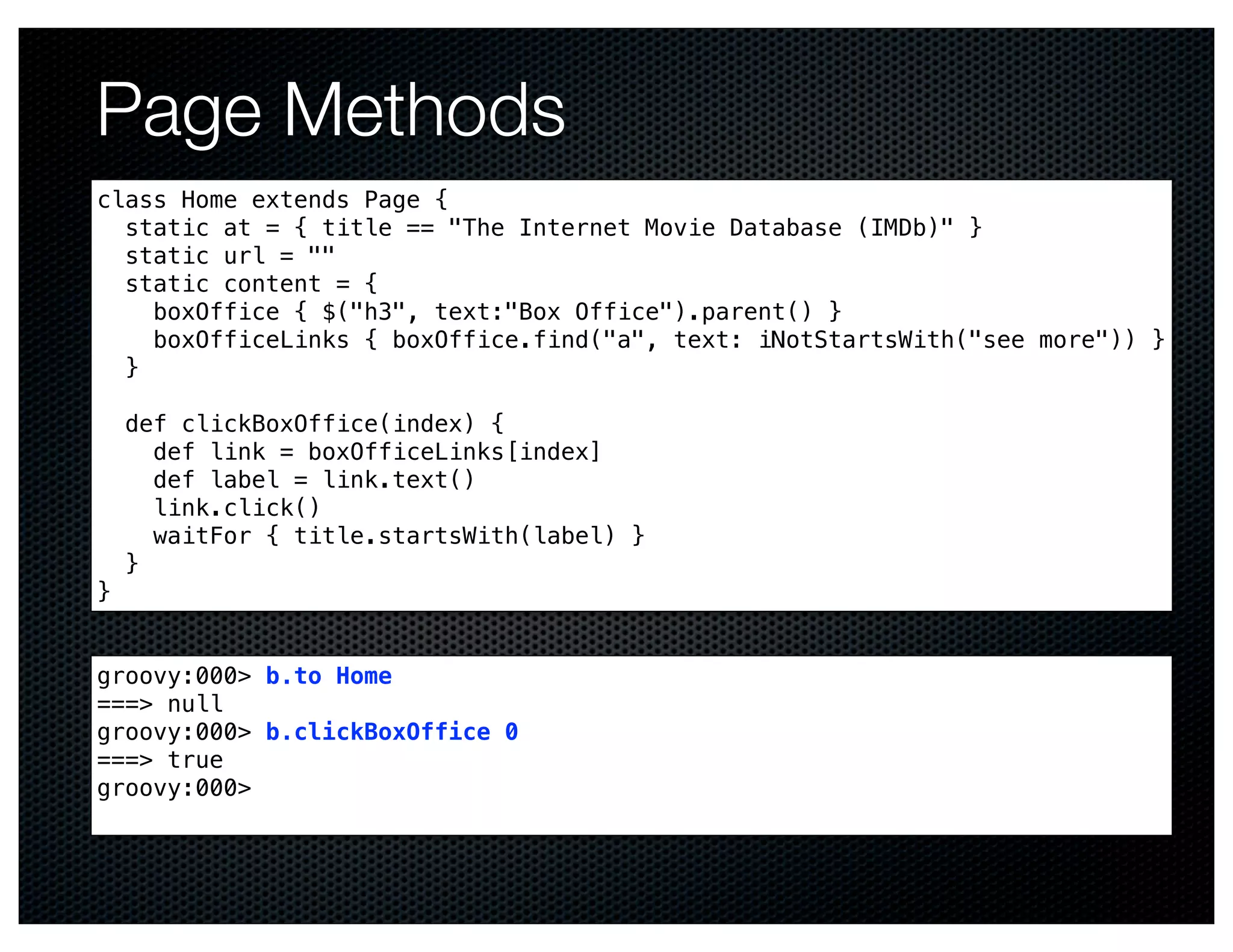 Page Methods
class Home extends Page {
  static at = { title == "The Internet Movie Database (IMDb)" }
  static url = ""
  static content = {
    boxOffice { $("h3", text:"Box Office").parent() }
    boxOfficeLinks { boxOffice.find("a", text: iNotStartsWith("see more")) }
  }

    def clickBoxOffice(index) {
      def link = boxOfficeLinks[index]
      def label = link.text()
      link.click()
      waitFor { title.startsWith(label) }
    }
}


groovy:000> b.to Home
===> null
groovy:000> b.clickBoxOffice 0
===> true
groovy:000>
 