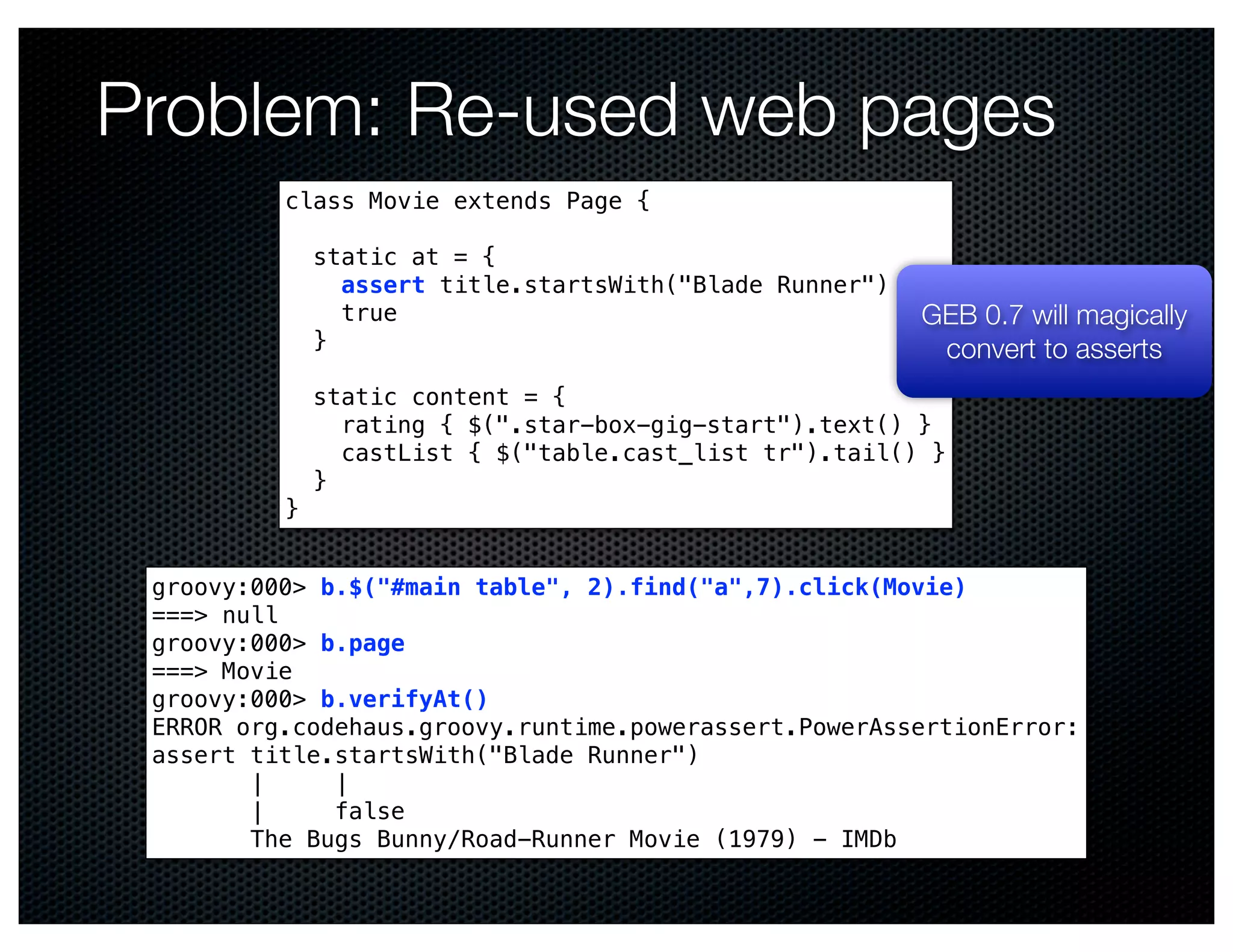 Problem: Re-used web pages
          class Movie extends Page {

              static at = {
                assert title.startsWith("Blade Runner")
                true                                      GEB 0.7 will magically
              }                                            convert to asserts
              static content = {
                rating { $(".star-box-gig-start").text() }
                castList { $("table.cast_list tr").tail() }
              }
          }


 groovy:000> b.$("#main table", 2).find("a",7).click(Movie)
 ===> null
 groovy:000> b.page
 ===> Movie
 groovy:000> b.verifyAt()
 ERROR org.codehaus.groovy.runtime.powerassert.PowerAssertionError:
 assert title.startsWith("Blade Runner")
        |     |
        |     false
        The Bugs Bunny/Road-Runner Movie (1979) - IMDb
 