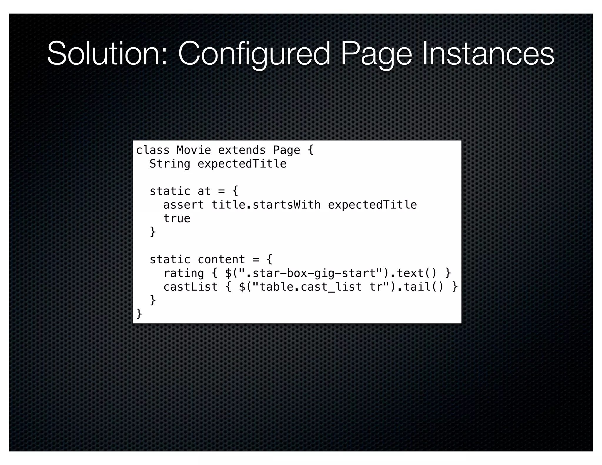 Solution: Conﬁgured Page Instances

     class Movie extends Page {
       String expectedTitle

         static at = {
           assert title.startsWith expectedTitle
           true
         }

         static content = {
           rating { $(".star-box-gig-start").text() }
           castList { $("table.cast_list tr").tail() }
         }
     }
 