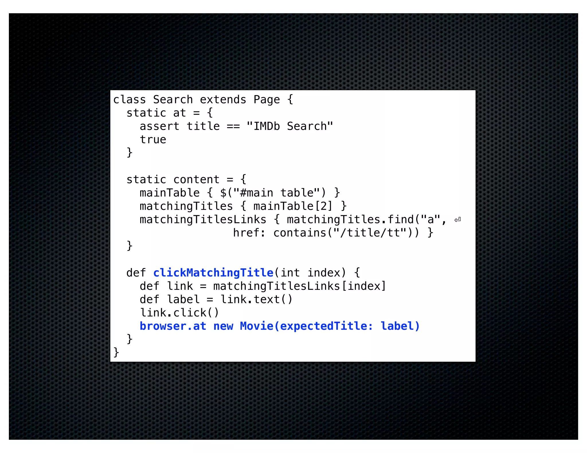 class Search extends Page {
  static at = {
    assert title == "IMDb Search"
    true
  }

    static content = {
      mainTable { $("#main table") }
      matchingTitles { mainTable[2] }
      matchingTitlesLinks { matchingTitles.find("a", ⏎
                    href: contains("/title/tt")) }
    }

    def clickMatchingTitle(int index) {
      def link = matchingTitlesLinks[index]
      def label = link.text()
      link.click()
      browser.at new Movie(expectedTitle: label)
    }
}
 