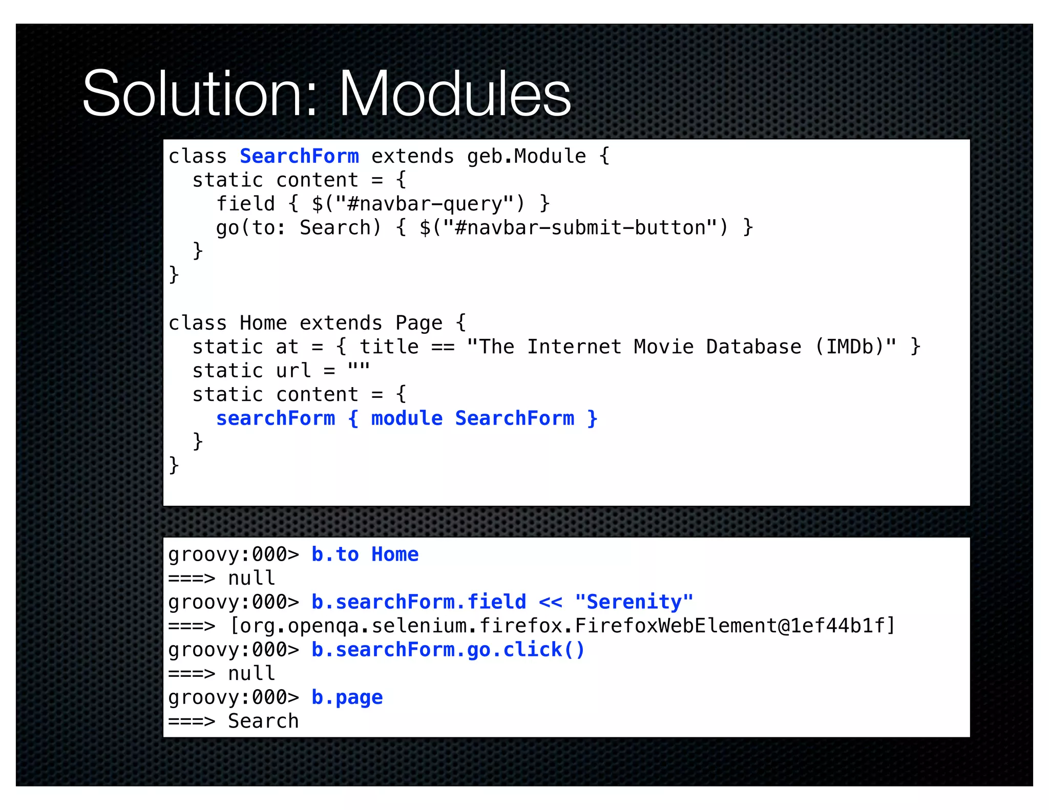 Solution: Modules
  class SearchForm extends geb.Module {
    static content = {
      field { $("#navbar-query") }
      go(to: Search) { $("#navbar-submit-button") }
    }
  }

  class Home extends Page {
    static at = { title == "The Internet Movie Database (IMDb)" }
    static url = ""
    static content = {
      searchForm { module SearchForm }
    }
  }



  groovy:000> b.to Home
  ===> null
  groovy:000> b.searchForm.field << "Serenity"
  ===> [org.openqa.selenium.firefox.FirefoxWebElement@1ef44b1f]
  groovy:000> b.searchForm.go.click()
  ===> null
  groovy:000> b.page
  ===> Search
 