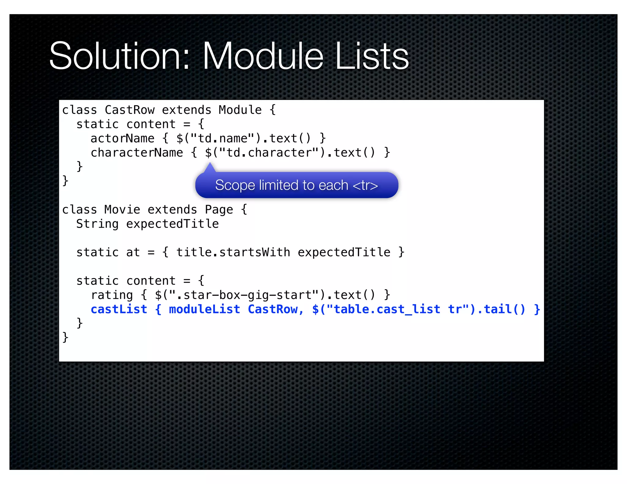Solution: Module Lists
class CastRow extends Module {
  static content = {
    actorName { $("td.name").text() }
    characterName { $("td.character").text() }
  }
}                    Scope limited to each <tr>
class Movie extends Page {
  String expectedTitle

    static at = { title.startsWith expectedTitle }

    static content = {
      rating { $(".star-box-gig-start").text() }
      castList { moduleList CastRow, $("table.cast_list tr").tail() }
    }
}
 