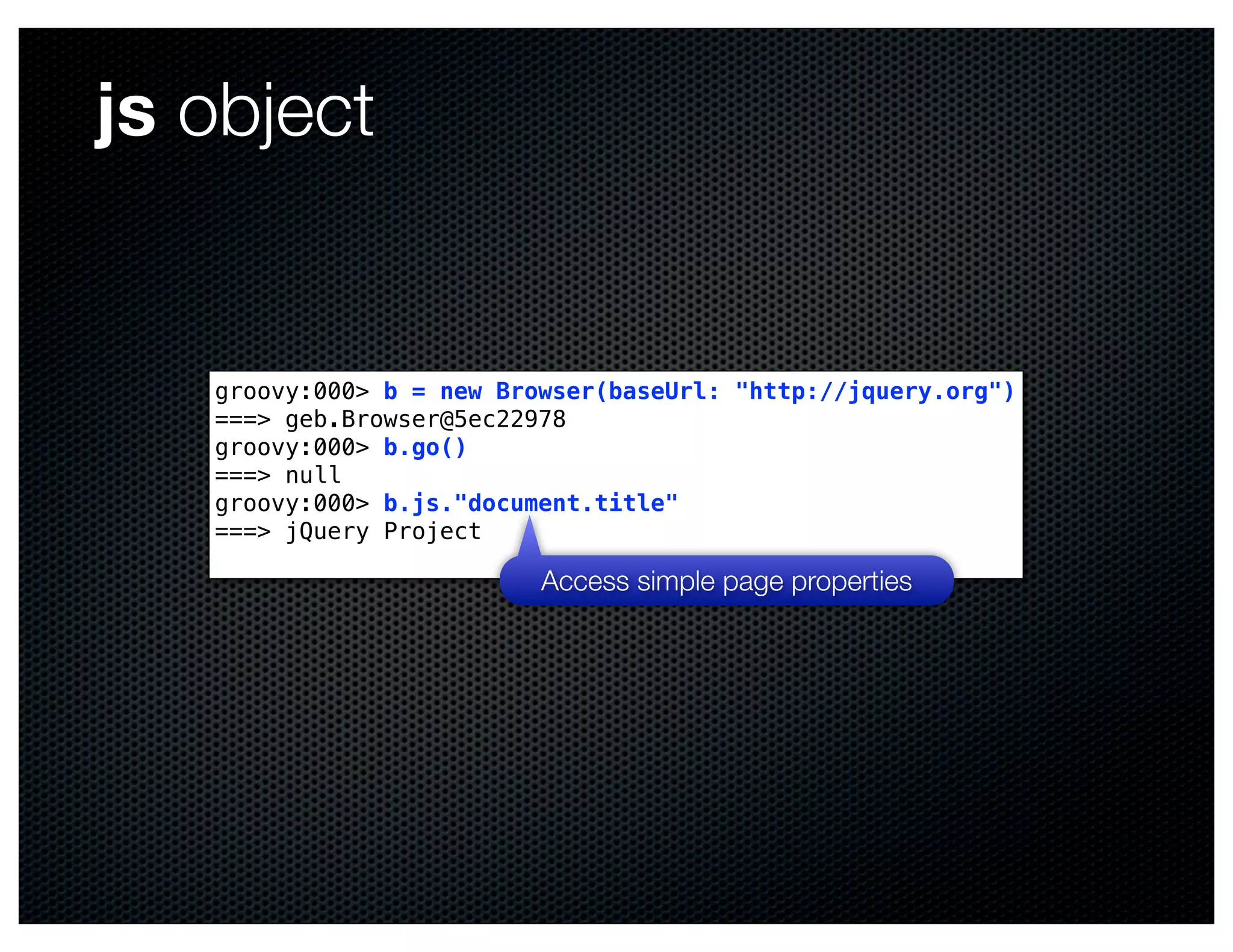 js object


   groovy:000> b = new Browser(baseUrl: "http://jquery.org")
   ===> geb.Browser@5ec22978
   groovy:000> b.go()
   ===> null
   groovy:000> b.js."document.title"
   ===> jQuery Project

                          Access simple page properties
 