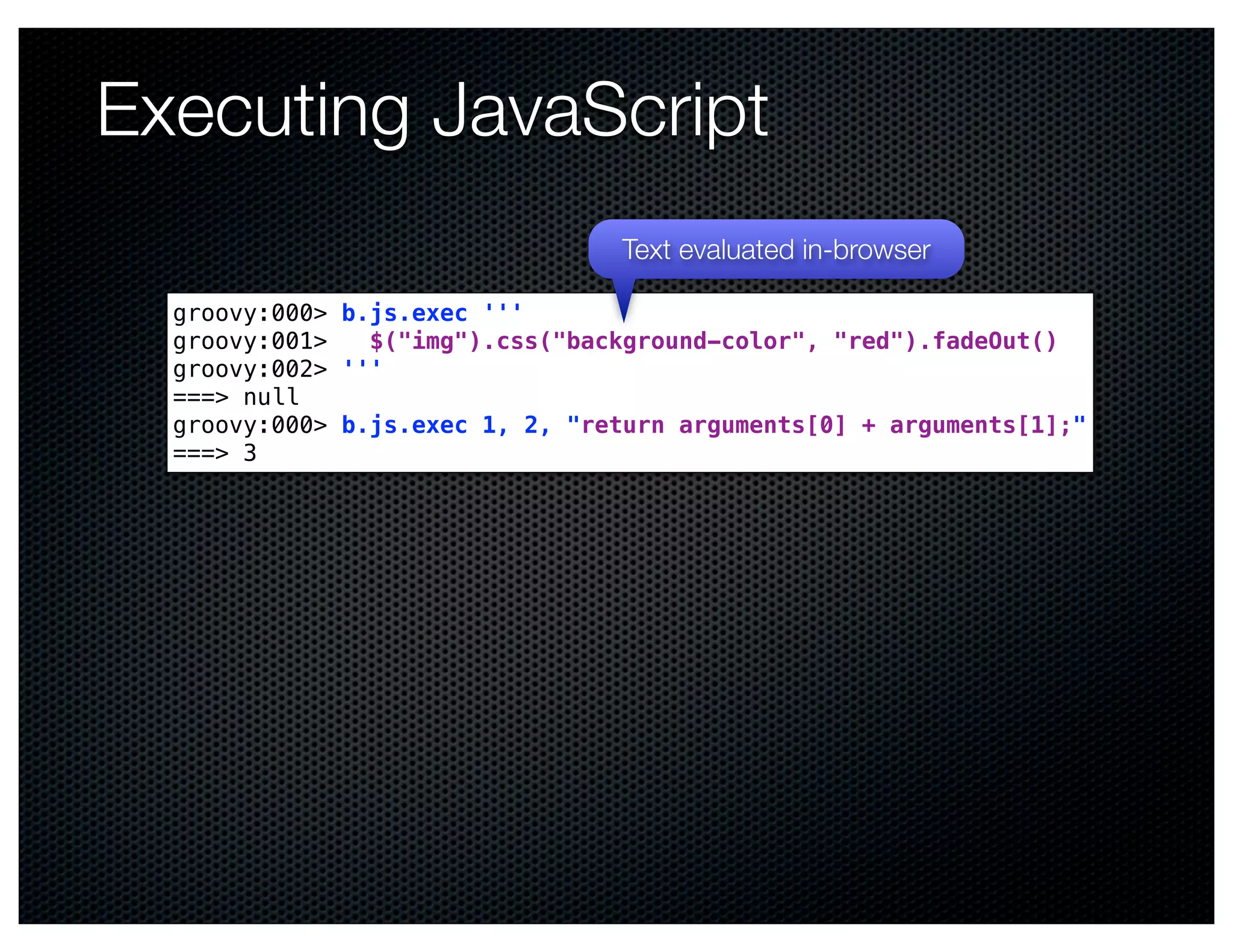 Executing JavaScript
                                 Text evaluated in-browser

  groovy:000> b.js.exec '''
  groovy:001>   $("img").css("background-color", "red").fadeOut()
  groovy:002> '''
  ===> null
  groovy:000> b.js.exec 1, 2, "return arguments[0] + arguments[1];"
  ===> 3
 
