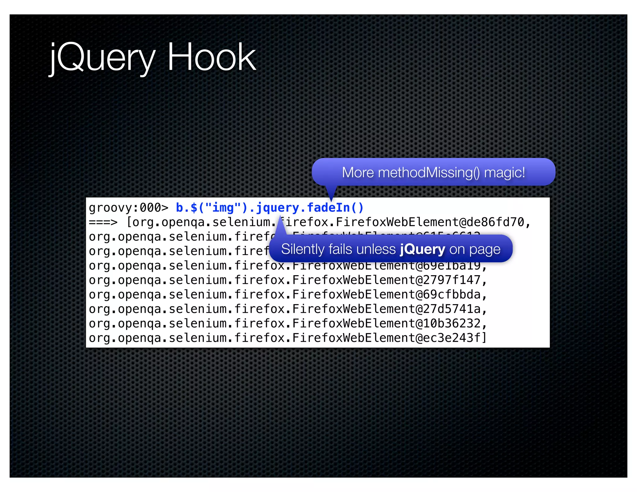 jQuery Hook

                                      More methodMissing() magic!

  groovy:000> b.$("img").jquery.fadeIn()
  ===> [org.openqa.selenium.firefox.FirefoxWebElement@de86fd70,
  org.openqa.selenium.firefox.FirefoxWebElement@615e6612,
                             Silently fails unless jQuery on page
  org.openqa.selenium.firefox.FirefoxWebElement@52c13174,
  org.openqa.selenium.firefox.FirefoxWebElement@69e1ba19,
  org.openqa.selenium.firefox.FirefoxWebElement@2797f147,
  org.openqa.selenium.firefox.FirefoxWebElement@69cfbbda,
  org.openqa.selenium.firefox.FirefoxWebElement@27d5741a,
  org.openqa.selenium.firefox.FirefoxWebElement@10b36232,
  org.openqa.selenium.firefox.FirefoxWebElement@ec3e243f]
 
