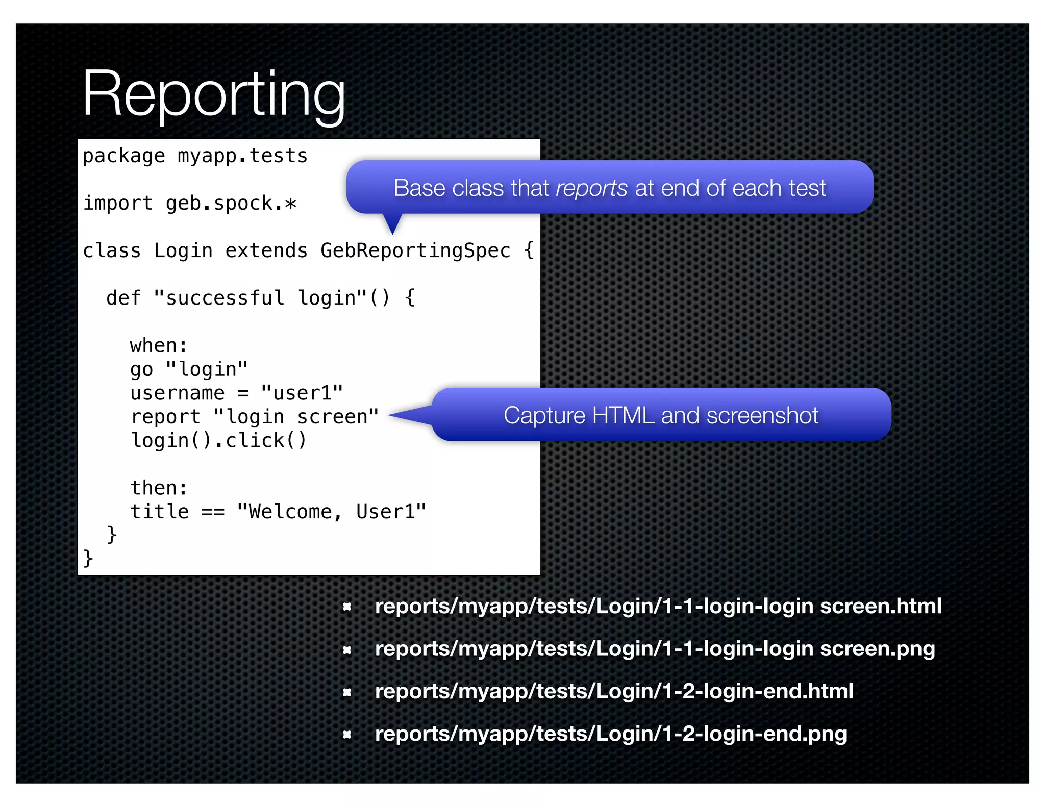 Reporting
package myapp.tests
                                Base class that reports at end of each test
import geb.spock.*

class Login extends GebReportingSpec {

    def "successful login"() {

        when:
        go "login"
        username = "user1"
        report "login screen"             Capture HTML and screenshot
        login().click()

        then:
        title == "Welcome, User1"
    }
}

                            reports/myapp/tests/Login/1-1-login-login screen.html
                            reports/myapp/tests/Login/1-1-login-login screen.png
                            reports/myapp/tests/Login/1-2-login-end.html
                            reports/myapp/tests/Login/1-2-login-end.png
 