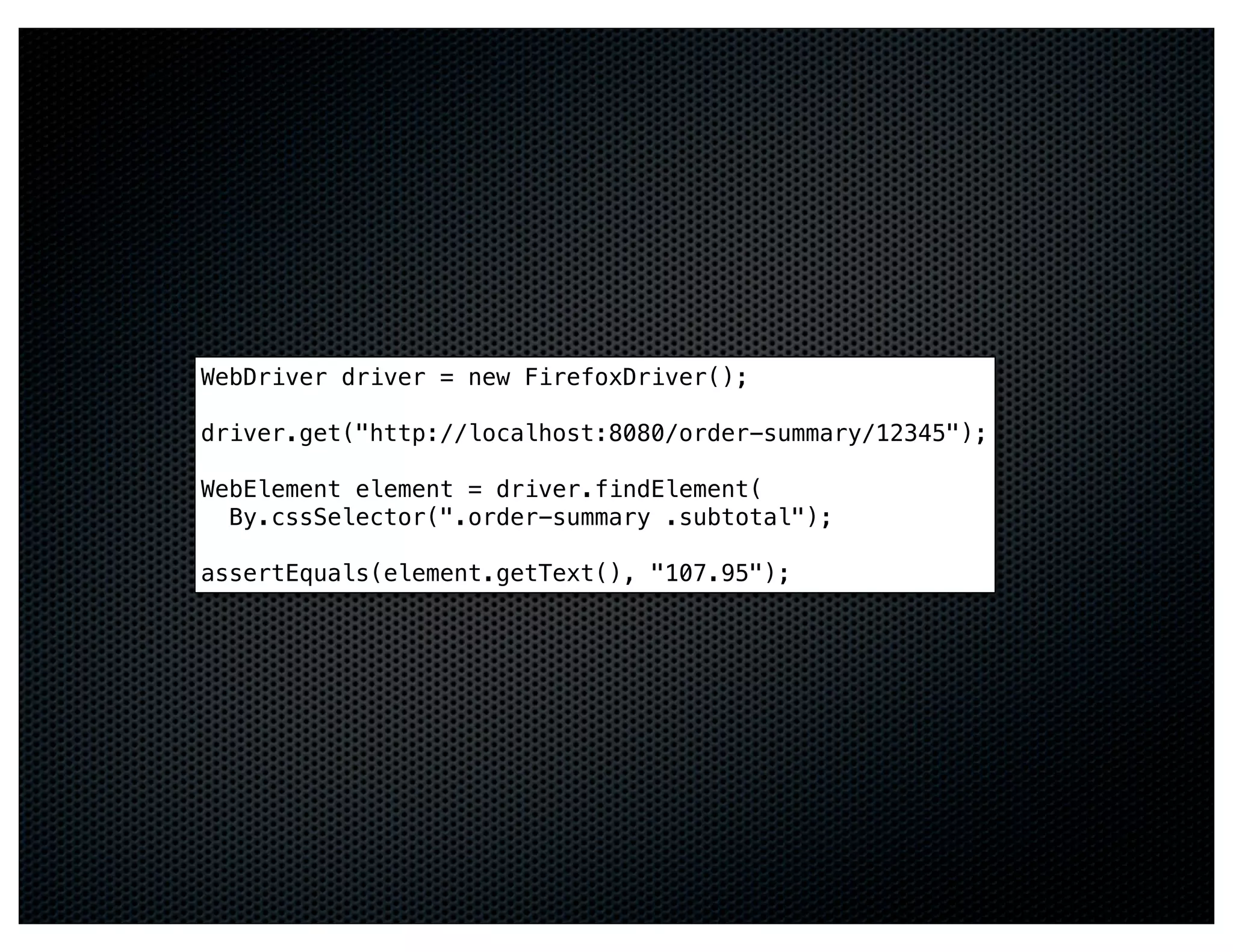WebDriver driver = new FirefoxDriver();

driver.get("http://localhost:8080/order-summary/12345");

WebElement element = driver.findElement(
  By.cssSelector(".order-summary .subtotal");

assertEquals(element.getText(), "107.95");
 