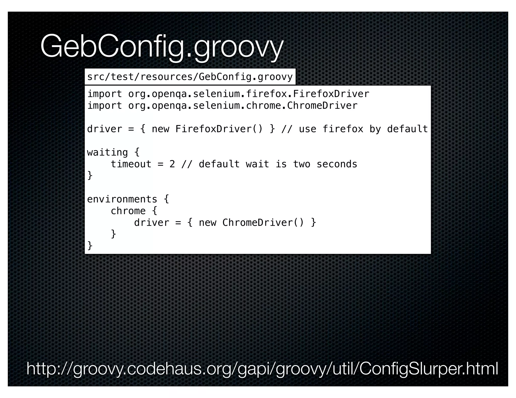 GebConﬁg.groovy
       src/test/resources/GebConfig.groovy
       import org.openqa.selenium.firefox.FirefoxDriver
       import org.openqa.selenium.chrome.ChromeDriver

       driver = { new FirefoxDriver() } // use firefox by default

       waiting {
           timeout = 2 // default wait is two seconds
       }

       environments {
           chrome {
               driver = { new ChromeDriver() }
           }
       }




http://groovy.codehaus.org/gapi/groovy/util/ConﬁgSlurper.html
 