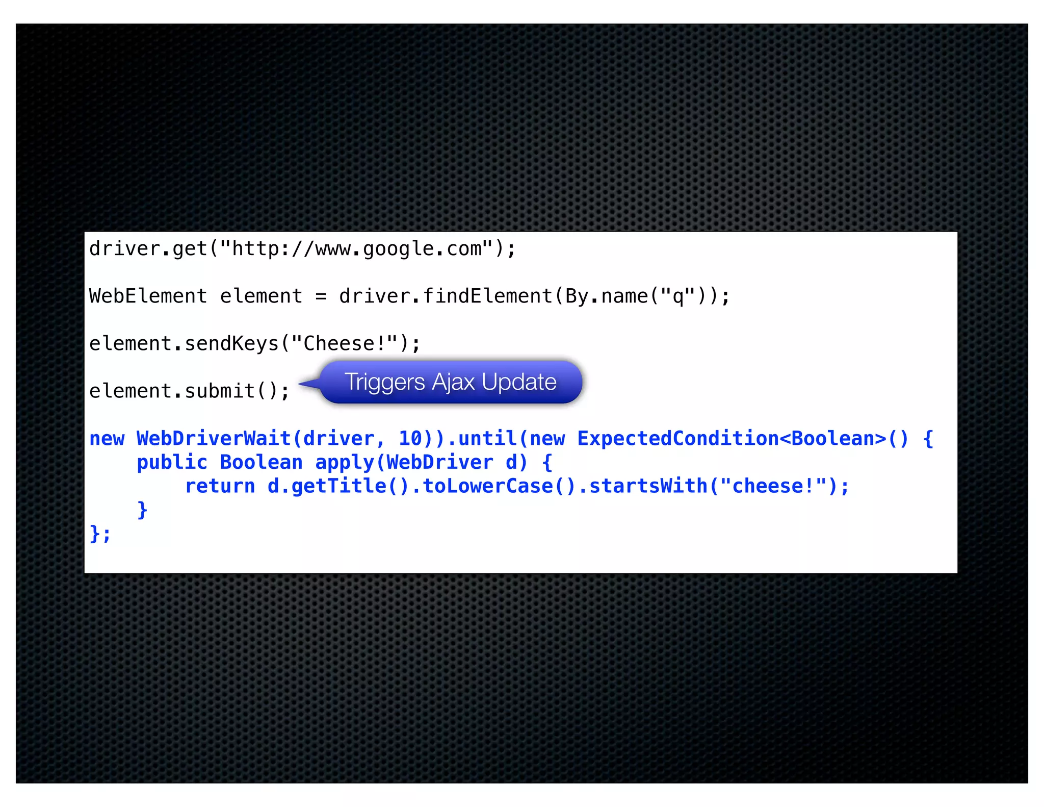 driver.get("http://www.google.com");

WebElement element = driver.findElement(By.name("q"));

element.sendKeys("Cheese!");

element.submit();    Triggers Ajax Update

new WebDriverWait(driver, 10)).until(new ExpectedCondition<Boolean>() {
    public Boolean apply(WebDriver d) {
        return d.getTitle().toLowerCase().startsWith("cheese!");
    }
};
 