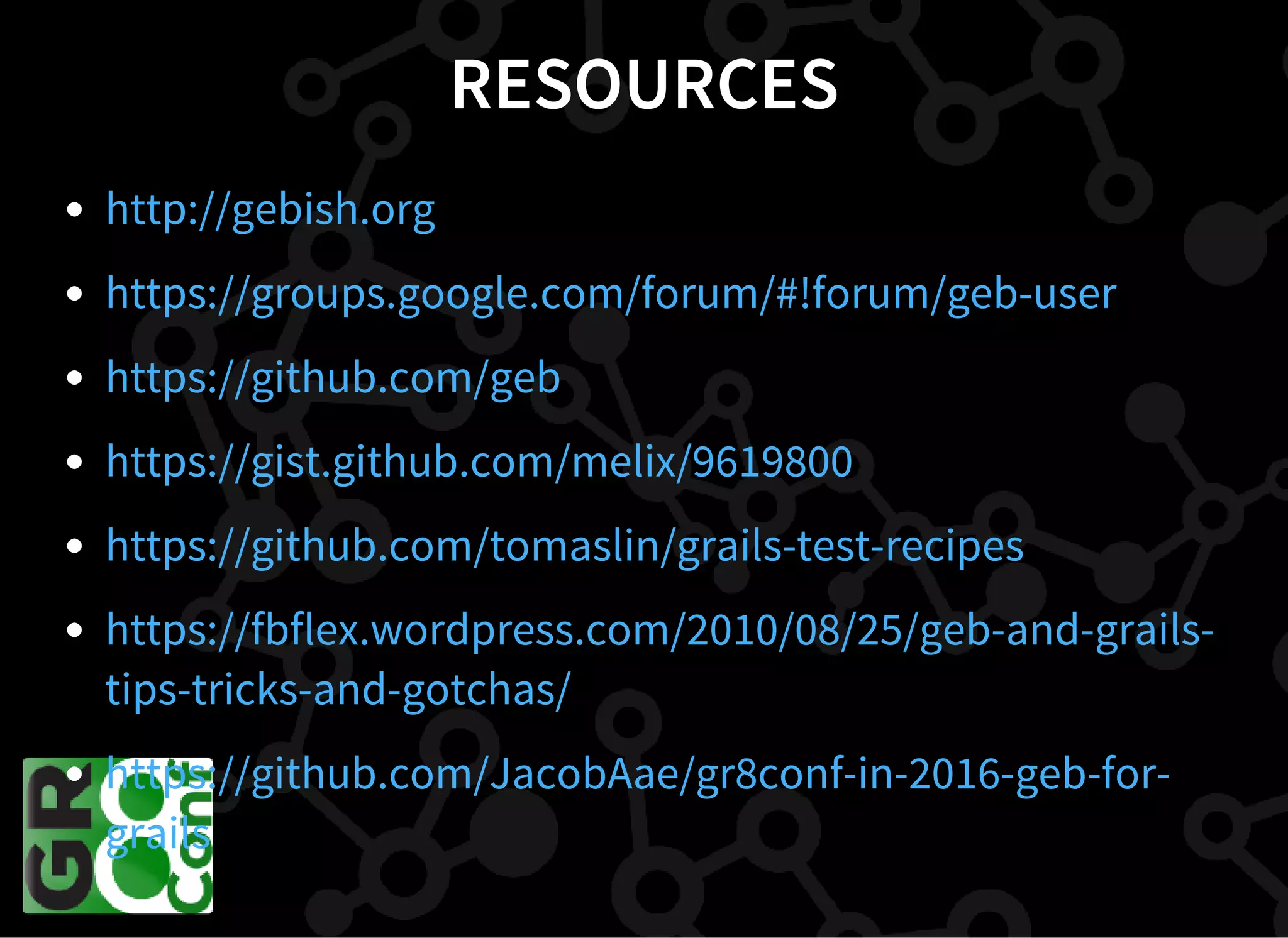 RESOURCES
http://gebish.org
https://groups.google.com/forum/#!forum/geb-user
https://github.com/geb
https://gist.github.com/melix/9619800
https://github.com/tomaslin/grails-test-recipes
https://fbflex.wordpress.com/2010/08/25/geb-and-grails-
tips-tricks-and-gotchas/
https://github.com/JacobAae/gr8conf-in-2016-geb-for-
grails
 