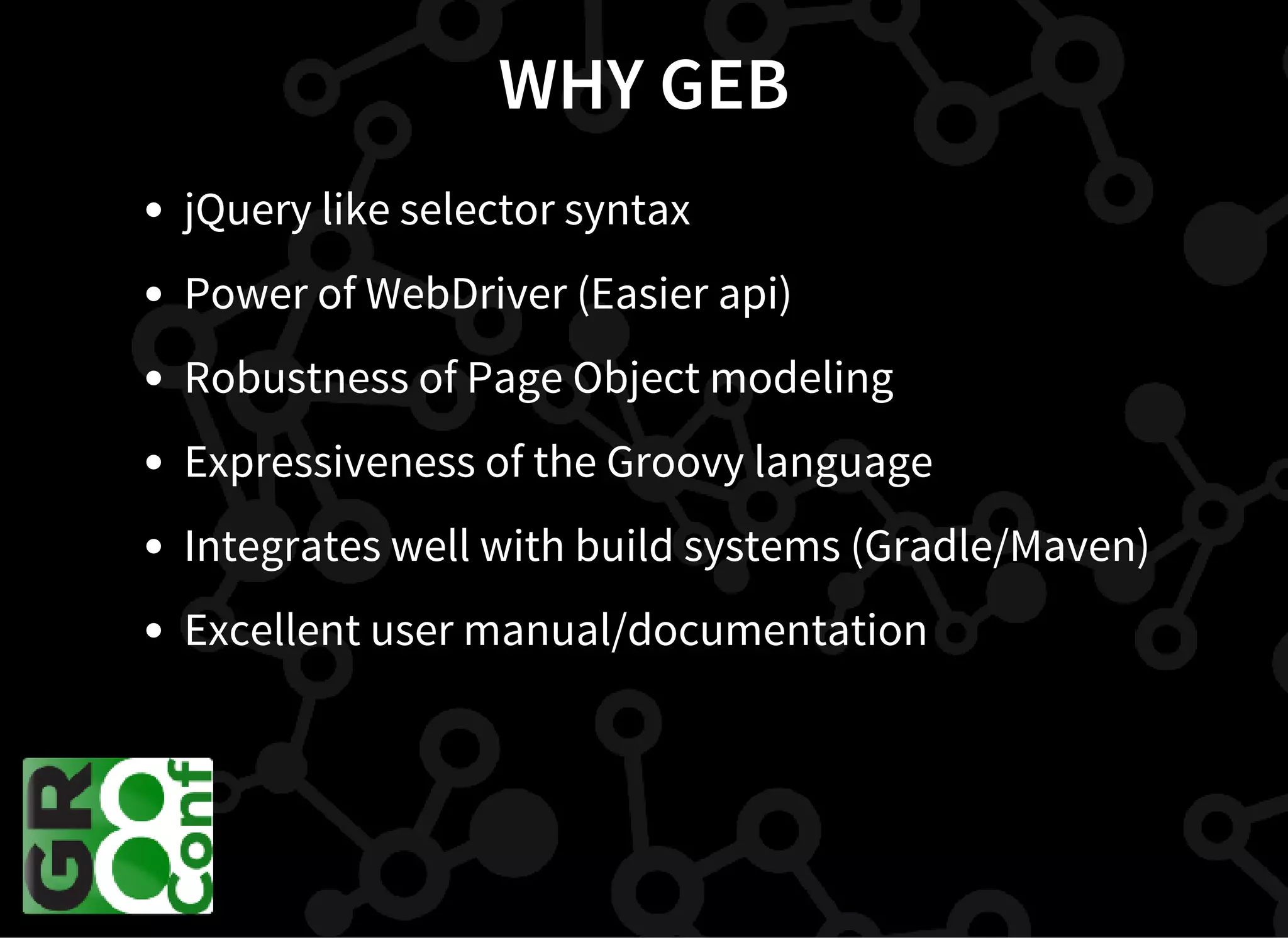 WHY GEB
jQuery like selector syntax
Power of WebDriver (Easier api)
Robustness of Page Object modeling
Expressiveness of the Groovy language
Integrates well with build systems (Gradle/Maven)
Excellent user manual/documentation
 