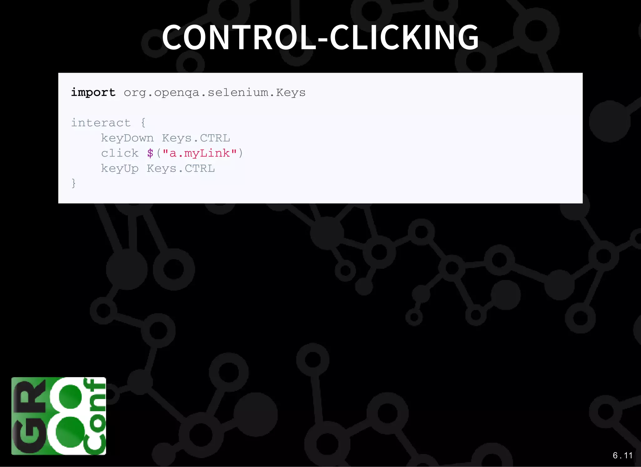 6 . 11
CONTROL-CLICKING
i m p o r t o r g . o p e n q a . s e l e n i u m . K e y s
i n t e r a c t {
k e y D o w n K e y s . C T R L
c l i c k $ ( " a . m y L i n k " )
k e y U p K e y s . C T R L
}
 