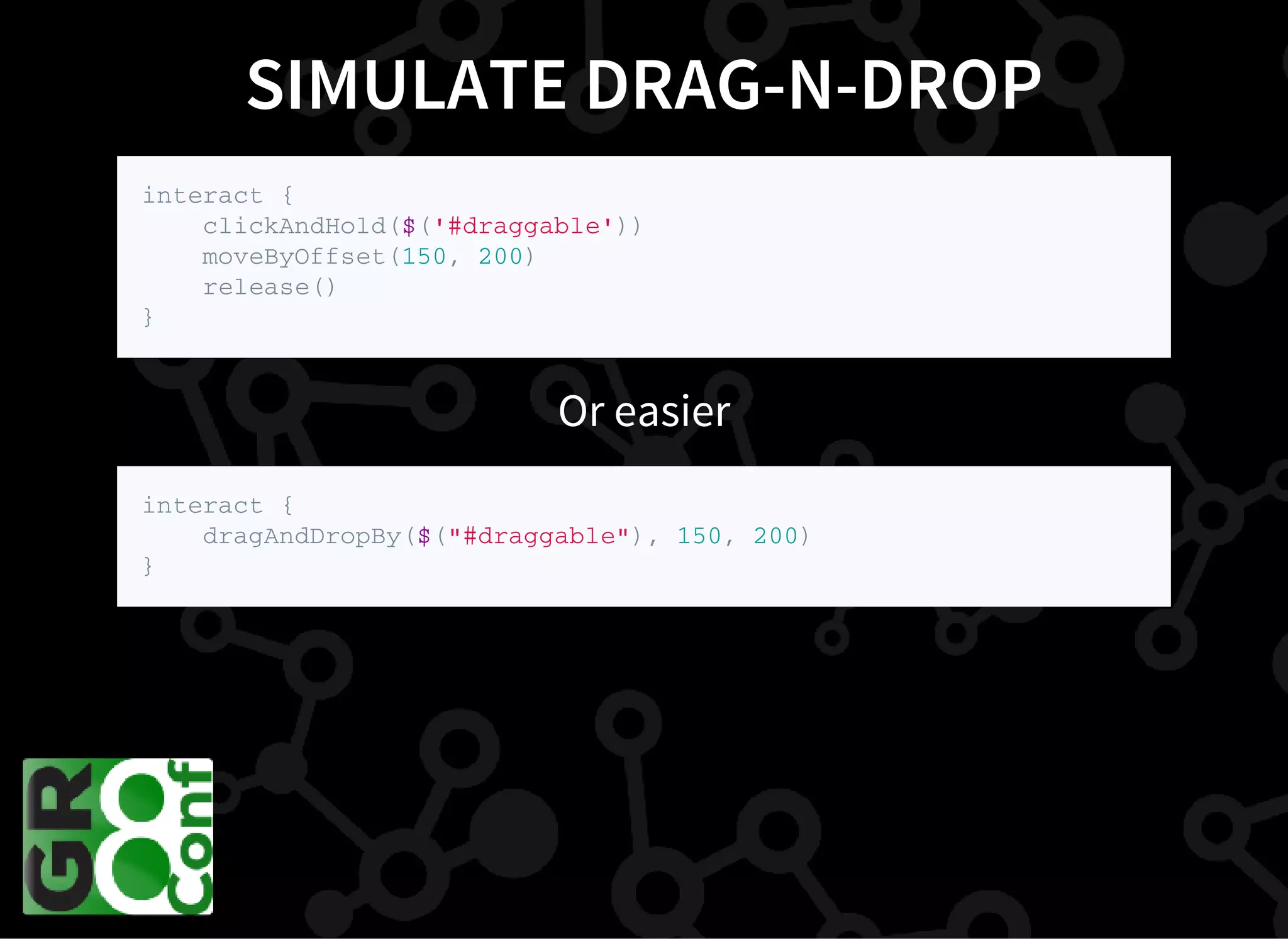 SIMULATE DRAG-N-DROP
i n t e r a c t {
c l i c k A n d H o l d ( $ ( ' # d r a g g a b l e ' ) )
m o v e B y O f f s e t ( 1 5 0 , 2 0 0 )
r e l e a s e ( )
}
Or easier
i n t e r a c t {
d r a g A n d D r o p B y ( $ ( " # d r a g g a b l e " ) , 1 5 0 , 2 0 0 )
}
 
