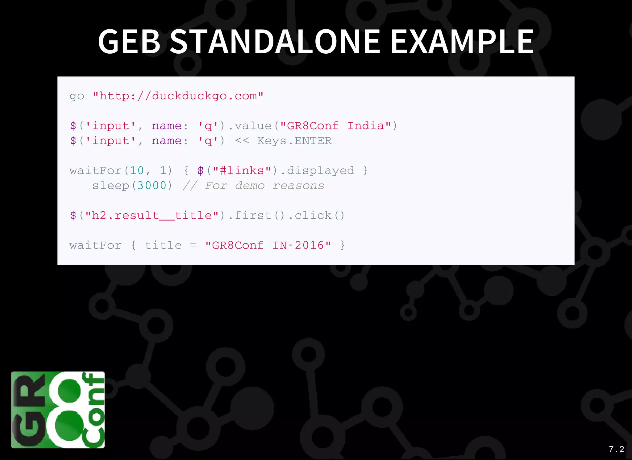 7 . 2
GEB STANDALONE EXAMPLE
g o " h t t p : / / d u c k d u c k g o . c o m "
$ ( ' i n p u t ' , n a m e : ' q ' ) . v a l u e ( " G R 8 C o n f I n d i a " )
$ ( ' i n p u t ' , n a m e : ' q ' ) < < K e y s . E N T E R
w a i t F o r ( 1 0 , 1 ) { $ ( " # l i n k s " ) . d i s p l a y e d }
s l e e p ( 3 0 0 0 ) / / F o r d e m o r e a s o n s
$ ( " h 2 . r e s u l t _ _ t i t l e " ) . f i r s t ( ) . c l i c k ( )
w a i t F o r { t i t l e = " G R 8 C o n f I N - 2 0 1 6 " }
 