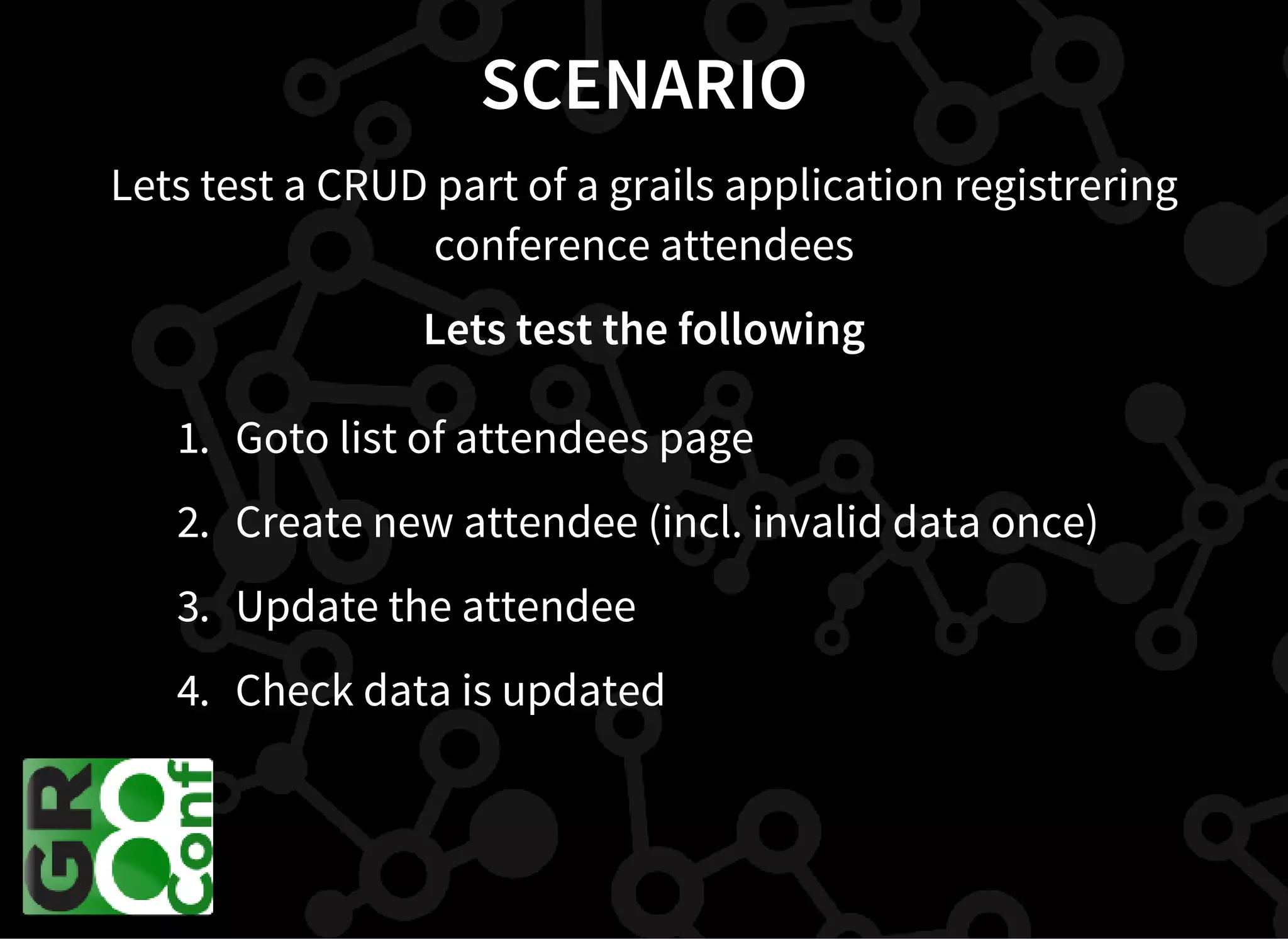 SCENARIO
Lets test a CRUD part of a grails application registrering
conference attendees
Lets test the following
1. Goto list of attendees page
2. Create new attendee (incl. invalid data once)
3. Update the attendee
4. Check data is updated
 