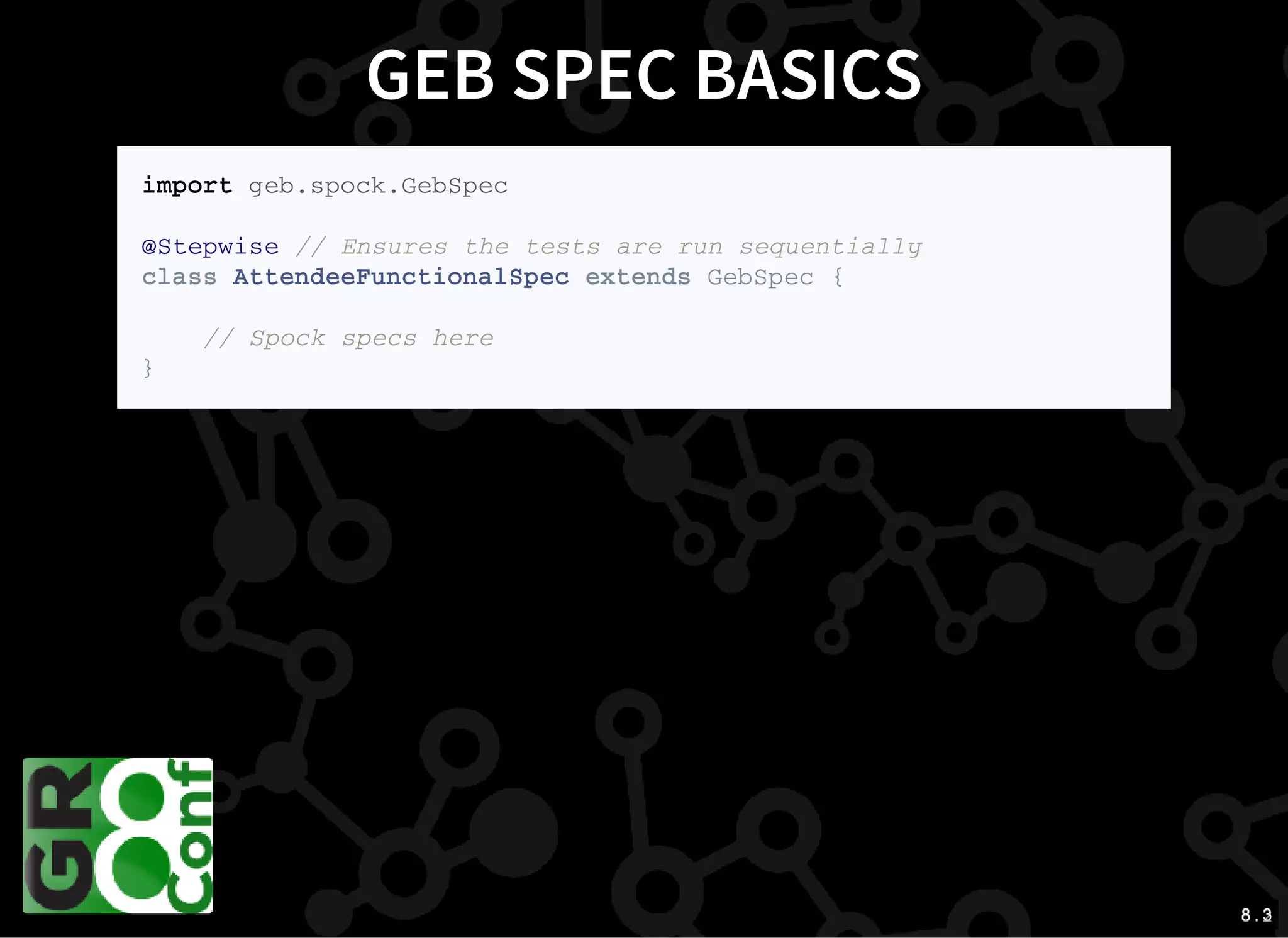 8 . 28 . 3
GEB SPEC BASICS
i m p o r t g e b . s p o c k . G e b S p e c
@ S t e p w i s e / / E n s u r e s t h e t e s t s a r e r u n s e q u e n t i a l l y
c l a s s A t t e n d e e F u n c t i o n a l S p e c e x t e n d s G e b S p e c {
/ / S p o c k s p e c s h e r e
}
 