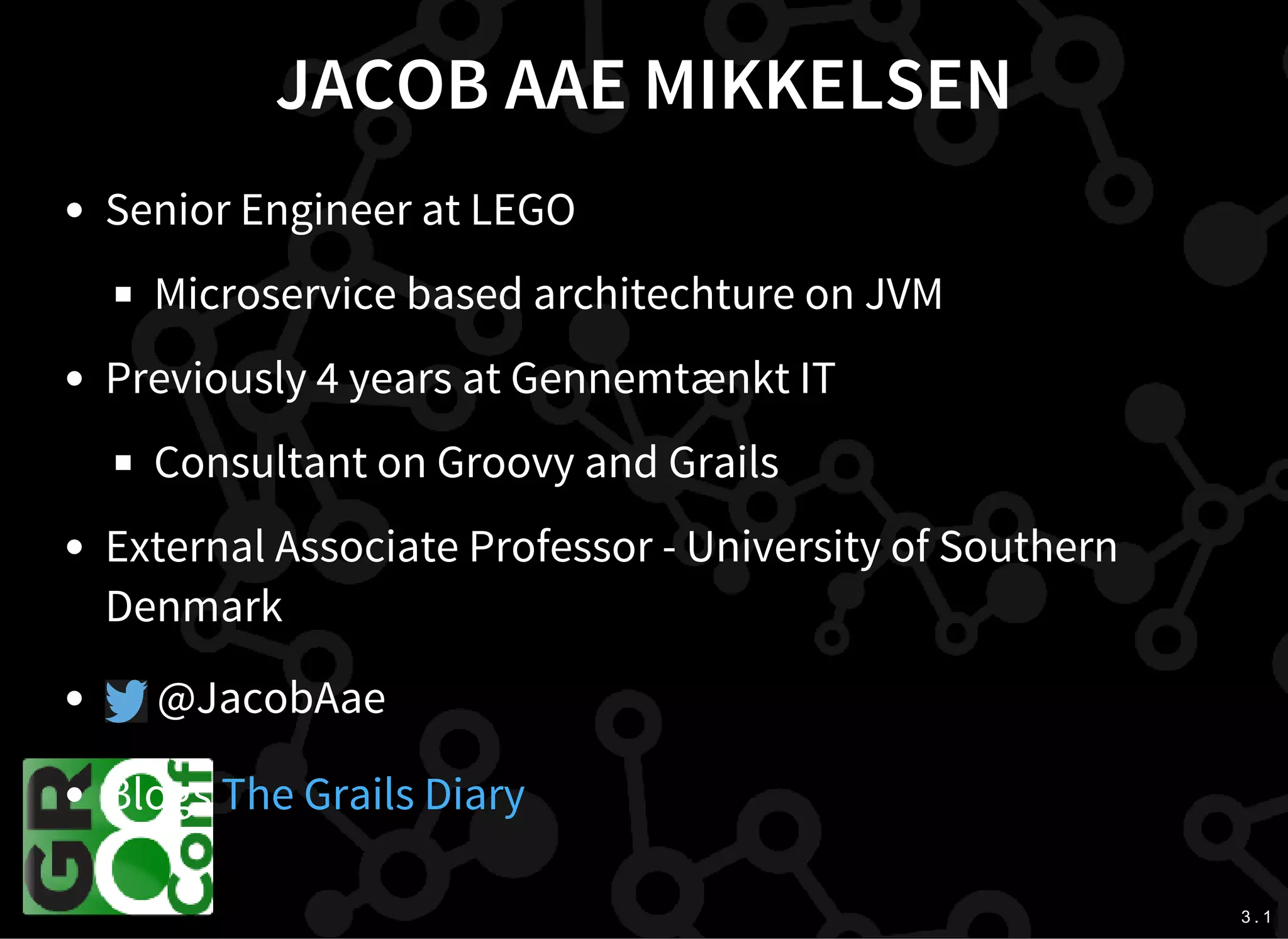 3 . 1
JACOB AAE MIKKELSEN
Senior Engineer at LEGO
Microservice based architechture on JVM
Previously 4 years at Gennemtænkt IT
Consultant on Groovy and Grails
External Associate Professor - University of Southern
Denmark
@JacobAae
Blogs The Grails Diary
 