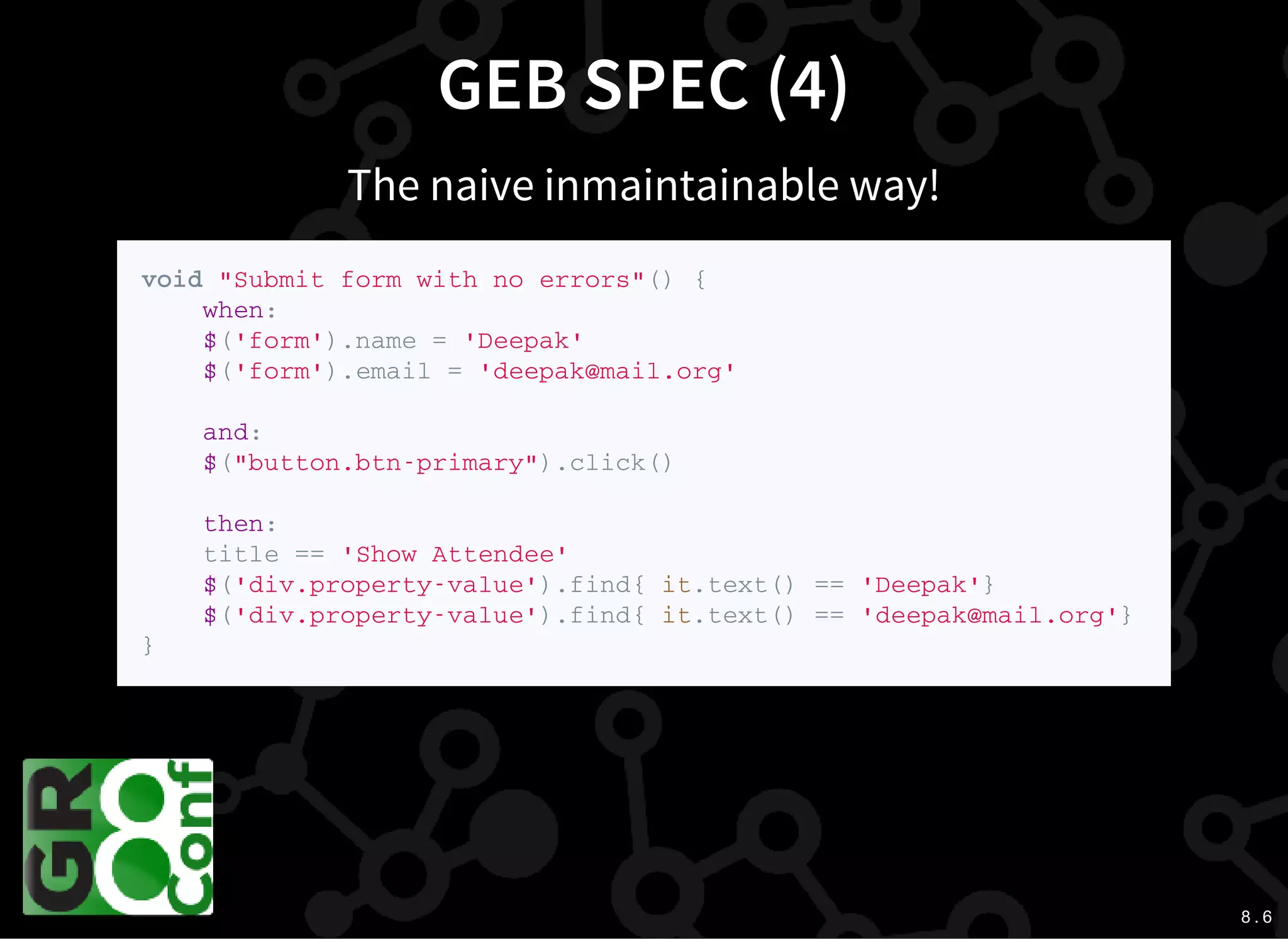 8 . 6
GEB SPEC (4)
The naive inmaintainable way!
v o i d " S u b m i t f o r m w i t h n o e r r o r s " ( ) {
w h e n :
$ ( ' f o r m ' ) . n a m e = ' D e e p a k '
$ ( ' f o r m ' ) . e m a i l = ' d e e p a k @ m a i l . o r g '
a n d :
$ ( " b u t t o n . b t n - p r i m a r y " ) . c l i c k ( )
t h e n :
t i t l e = = ' S h o w A t t e n d e e '
$ ( ' d i v . p r o p e r t y - v a l u e ' ) . f i n d { i t . t e x t ( ) = = ' D e e p a k ' }
$ ( ' d i v . p r o p e r t y - v a l u e ' ) . f i n d { i t . t e x t ( ) = = ' d e e p a k @ m a i l . o r g ' }
}
 