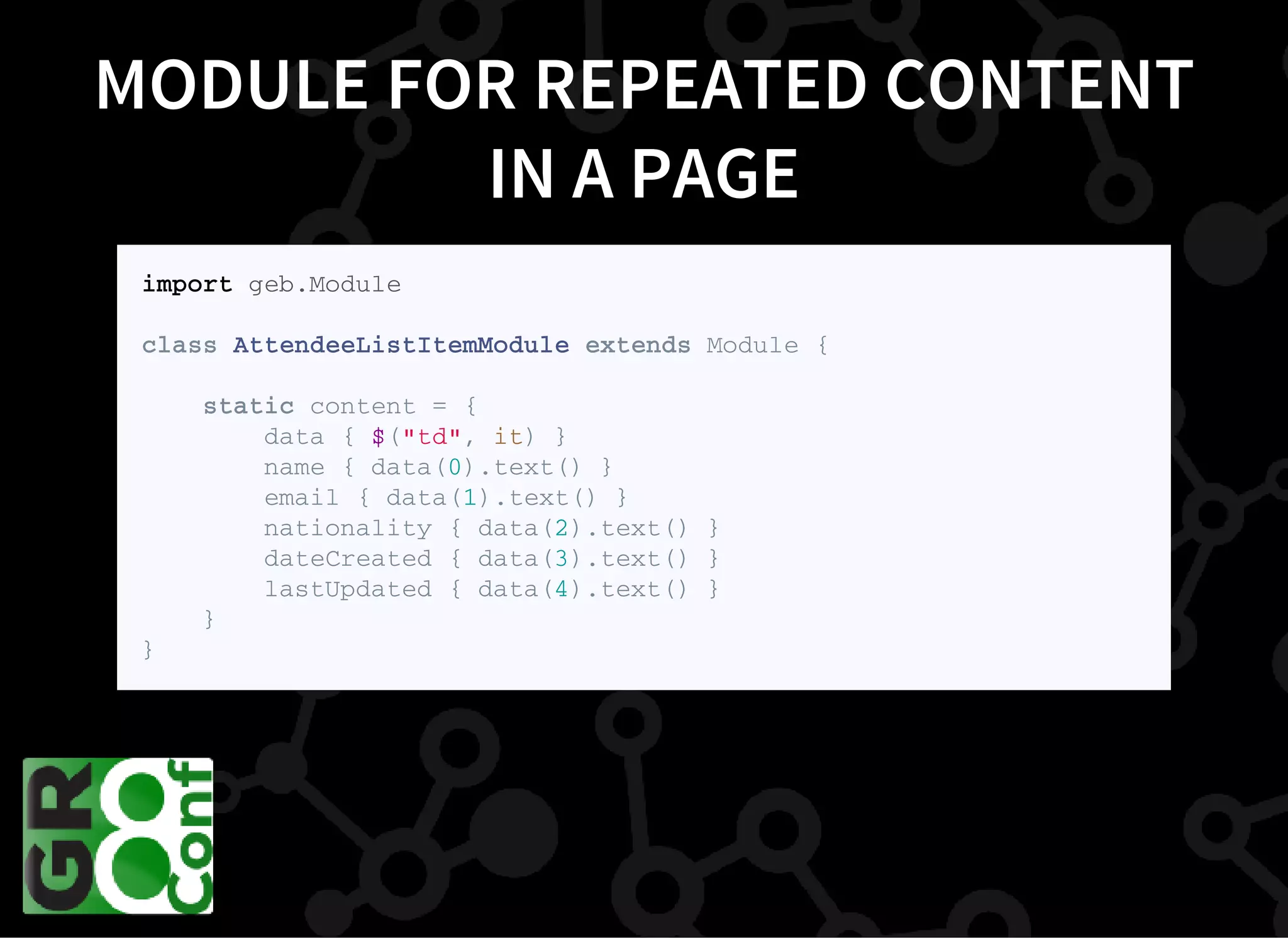 MODULE FOR REPEATED CONTENT
IN A PAGE
i m p o r t g e b . M o d u l e
c l a s s A t t e n d e e L i s t I t e m M o d u l e e x t e n d s M o d u l e {
s t a t i c c o n t e n t = {
d a t a { $ ( " t d " , i t ) }
n a m e { d a t a ( 0 ) . t e x t ( ) }
e m a i l { d a t a ( 1 ) . t e x t ( ) }
n a t i o n a l i t y { d a t a ( 2 ) . t e x t ( ) }
d a t e C r e a t e d { d a t a ( 3 ) . t e x t ( ) }
l a s t U p d a t e d { d a t a ( 4 ) . t e x t ( ) }
}
}
 
