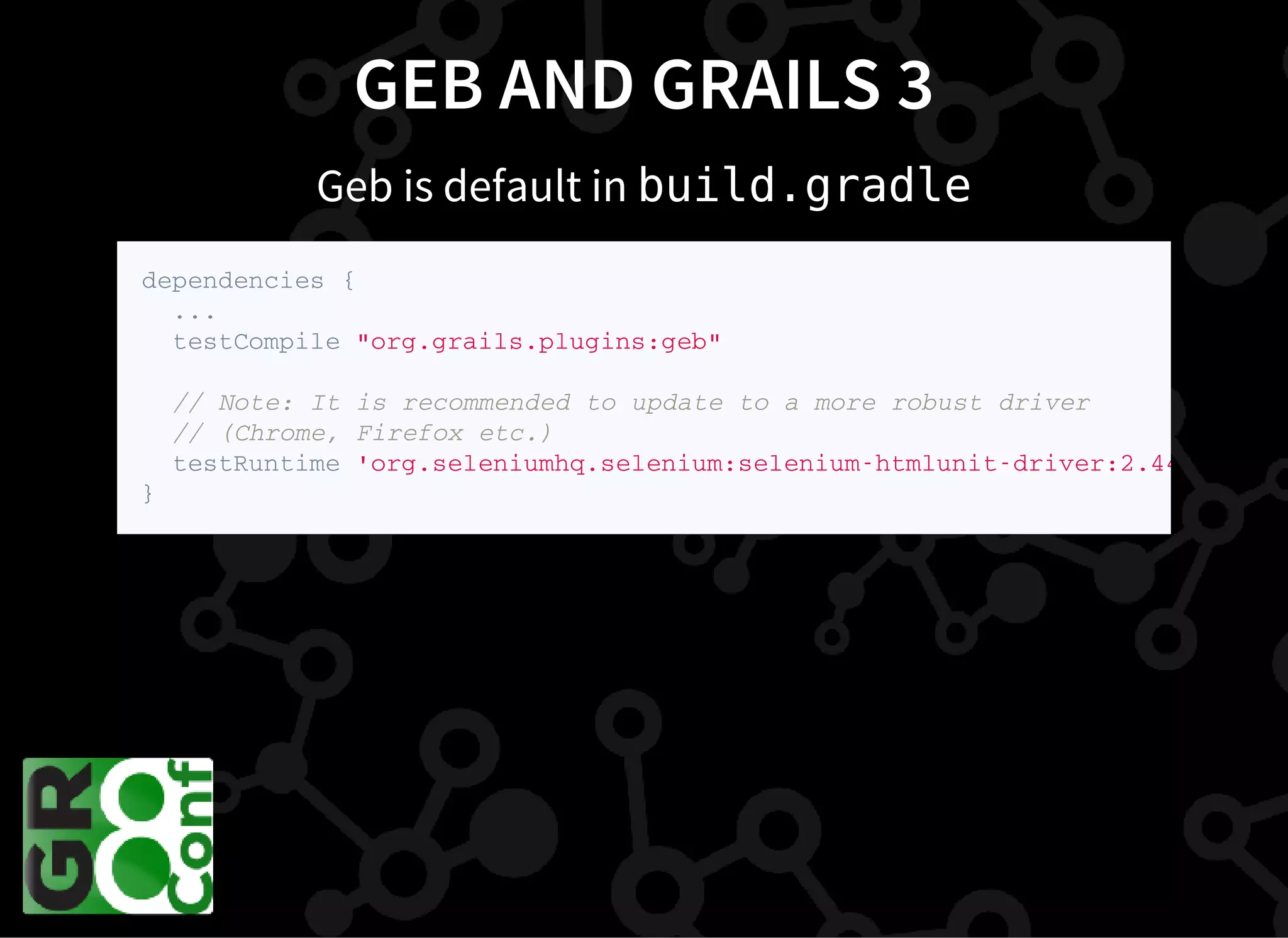 GEB AND GRAILS 3
Geb is default in build.gradle
d e p e n d e n c i e s {
. . .
t e s t C o m p i l e " o r g . g r a i l s . p l u g i n s : g e b "
/ / N o t e : I t i s r e c o m m e n d e d t o u p d a t e t o a m o r e r o b u s t d r i v e r
/ / ( C h r o m e , F i r e f o x e t c . )
t e s t R u n t i m e ' o r g . s e l e n i u m h q . s e l e n i u m : s e l e n i u m - h t m l u n i t - d r i v e r : 2 . 4 4 . 0
}
 