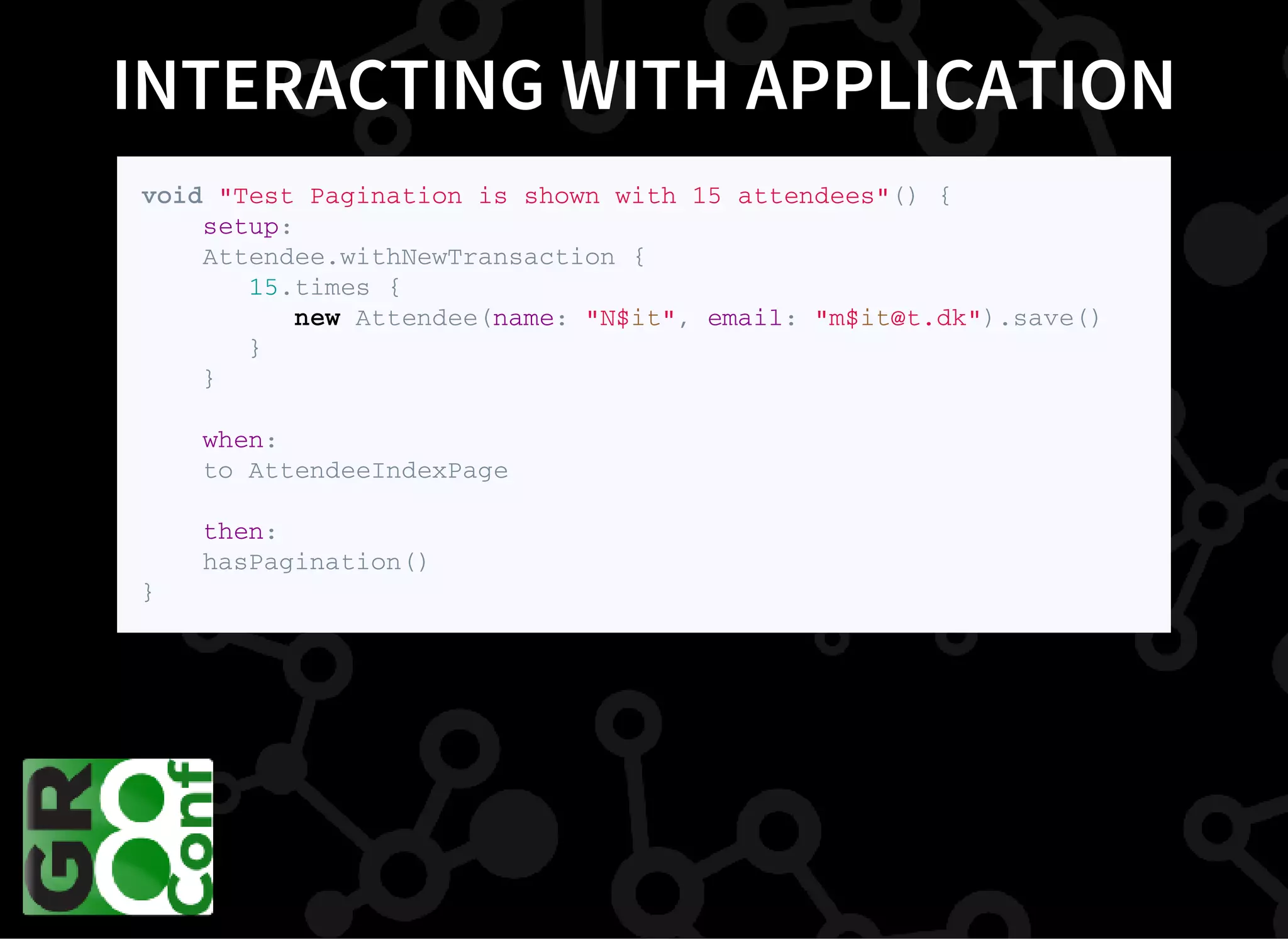 INTERACTING WITH APPLICATION
v o i d " T e s t P a g i n a t i o n i s s h o w n w i t h 1 5 a t t e n d e e s " ( ) {
s e t u p :
A t t e n d e e . w i t h N e w T r a n s a c t i o n {
1 5 . t i m e s {
n e w A t t e n d e e ( n a m e : " N $ i t " , e m a i l : " m $ i t @ t . d k " ) . s a v e ( )
}
}
w h e n :
t o A t t e n d e e I n d e x P a g e
t h e n :
h a s P a g i n a t i o n ( )
}
 