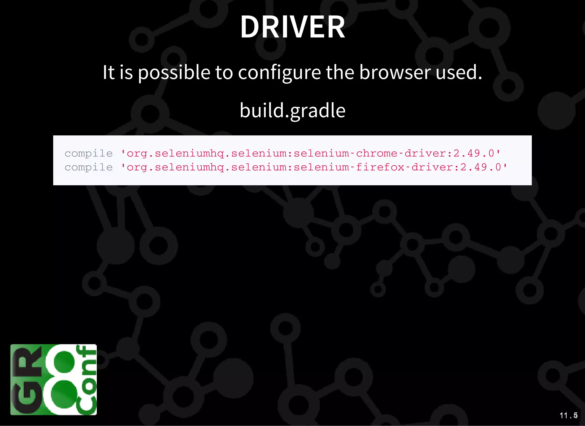 11 . 411 . 5
DRIVER
It is possible to configure the browser used.
build.gradle
c o m p i l e ' o r g . s e l e n i u m h q . s e l e n i u m : s e l e n i u m - c h r o m e - d r i v e r : 2 . 4 9 . 0 '
c o m p i l e ' o r g . s e l e n i u m h q . s e l e n i u m : s e l e n i u m - f i r e f o x - d r i v e r : 2 . 4 9 . 0 '
 
