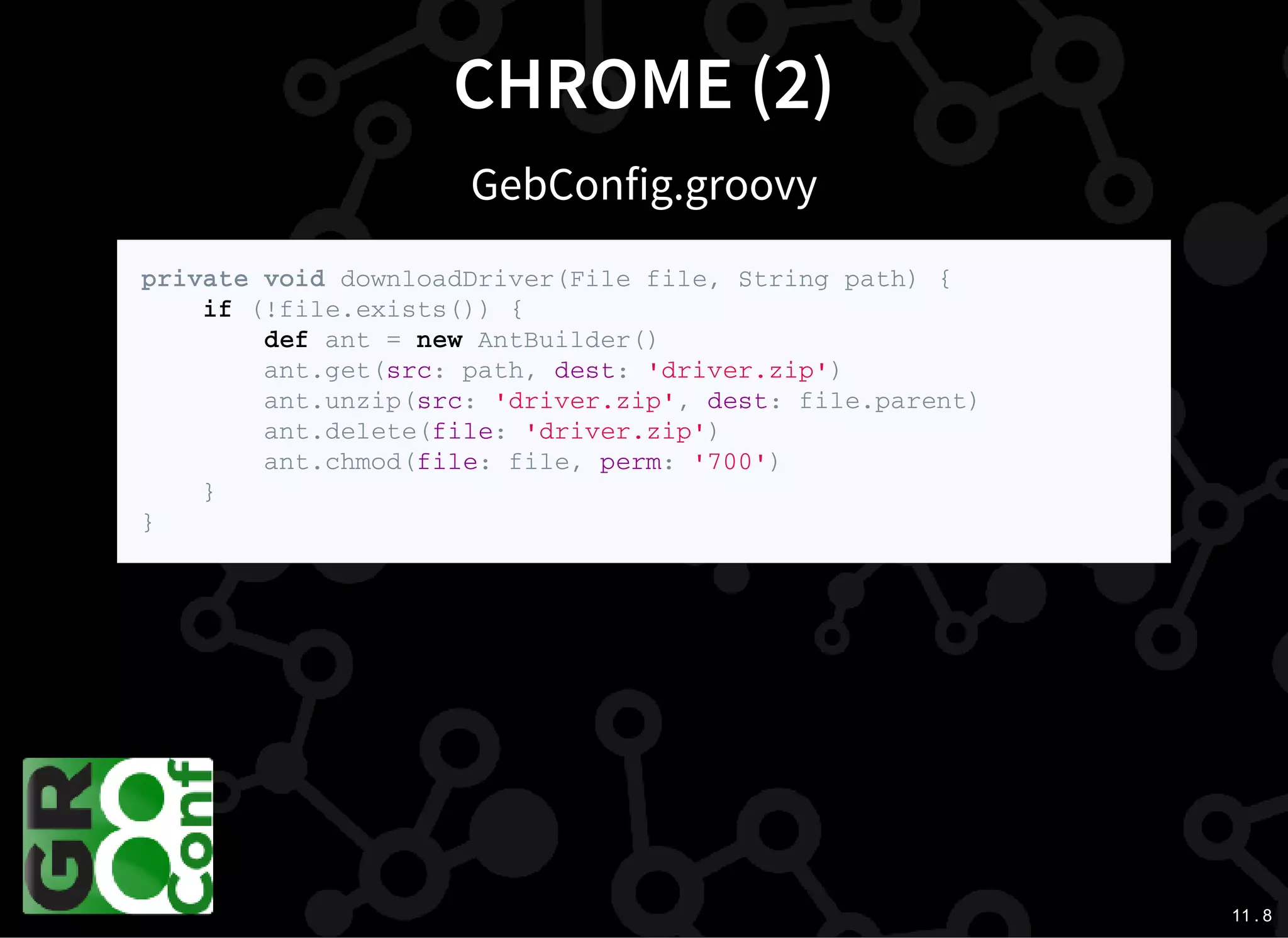 11 . 8
CHROME (2)
GebConfig.groovy
p r i v a t e v o i d d o w n l o a d D r i v e r ( F i l e f i l e , S t r i n g p a t h ) {
i f ( ! f i l e . e x i s t s ( ) ) {
d e f a n t = n e w A n t B u i l d e r ( )
a n t . g e t ( s r c : p a t h , d e s t : ' d r i v e r . z i p ' )
a n t . u n z i p ( s r c : ' d r i v e r . z i p ' , d e s t : f i l e . p a r e n t )
a n t . d e l e t e ( f i l e : ' d r i v e r . z i p ' )
a n t . c h m o d ( f i l e : f i l e , p e r m : ' 7 0 0 ' )
}
}
 