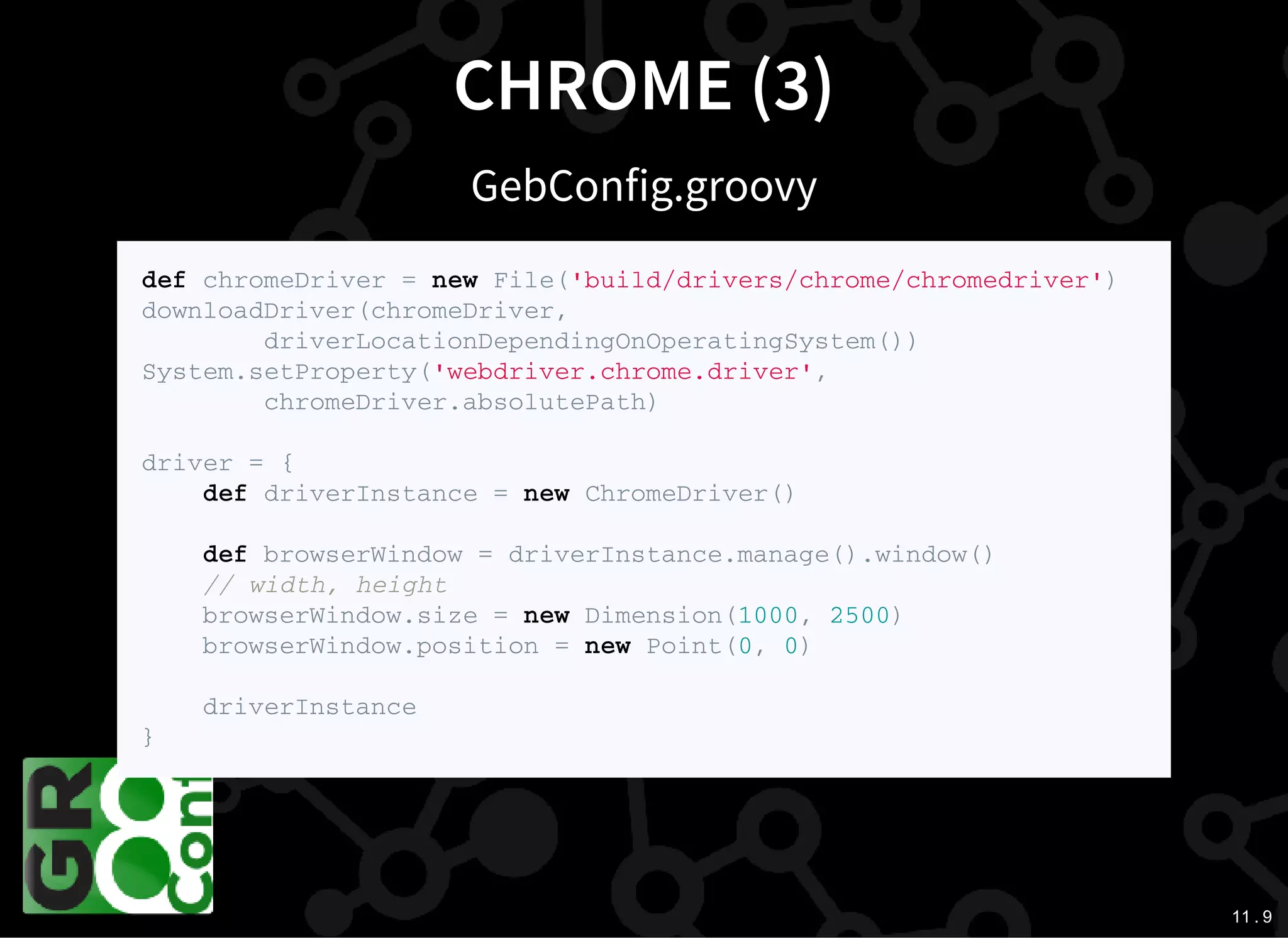 11 . 9
CHROME (3)
GebConfig.groovy
d e f c h r o m e D r i v e r = n e w F i l e ( ' b u i l d / d r i v e r s / c h r o m e / c h r o m e d r i v e r ' )
d o w n l o a d D r i v e r ( c h r o m e D r i v e r ,
d r i v e r L o c a t i o n D e p e n d i n g O n O p e r a t i n g S y s t e m ( ) )
S y s t e m . s e t P r o p e r t y ( ' w e b d r i v e r . c h r o m e . d r i v e r ' ,
c h r o m e D r i v e r . a b s o l u t e P a t h )
d r i v e r = {
d e f d r i v e r I n s t a n c e = n e w C h r o m e D r i v e r ( )
d e f b r o w s e r W i n d o w = d r i v e r I n s t a n c e . m a n a g e ( ) . w i n d o w ( )
/ / w i d t h , h e i g h t
b r o w s e r W i n d o w . s i z e = n e w D i m e n s i o n ( 1 0 0 0 , 2 5 0 0 )
b r o w s e r W i n d o w . p o s i t i o n = n e w P o i n t ( 0 , 0 )
d r i v e r I n s t a n c e
}
 