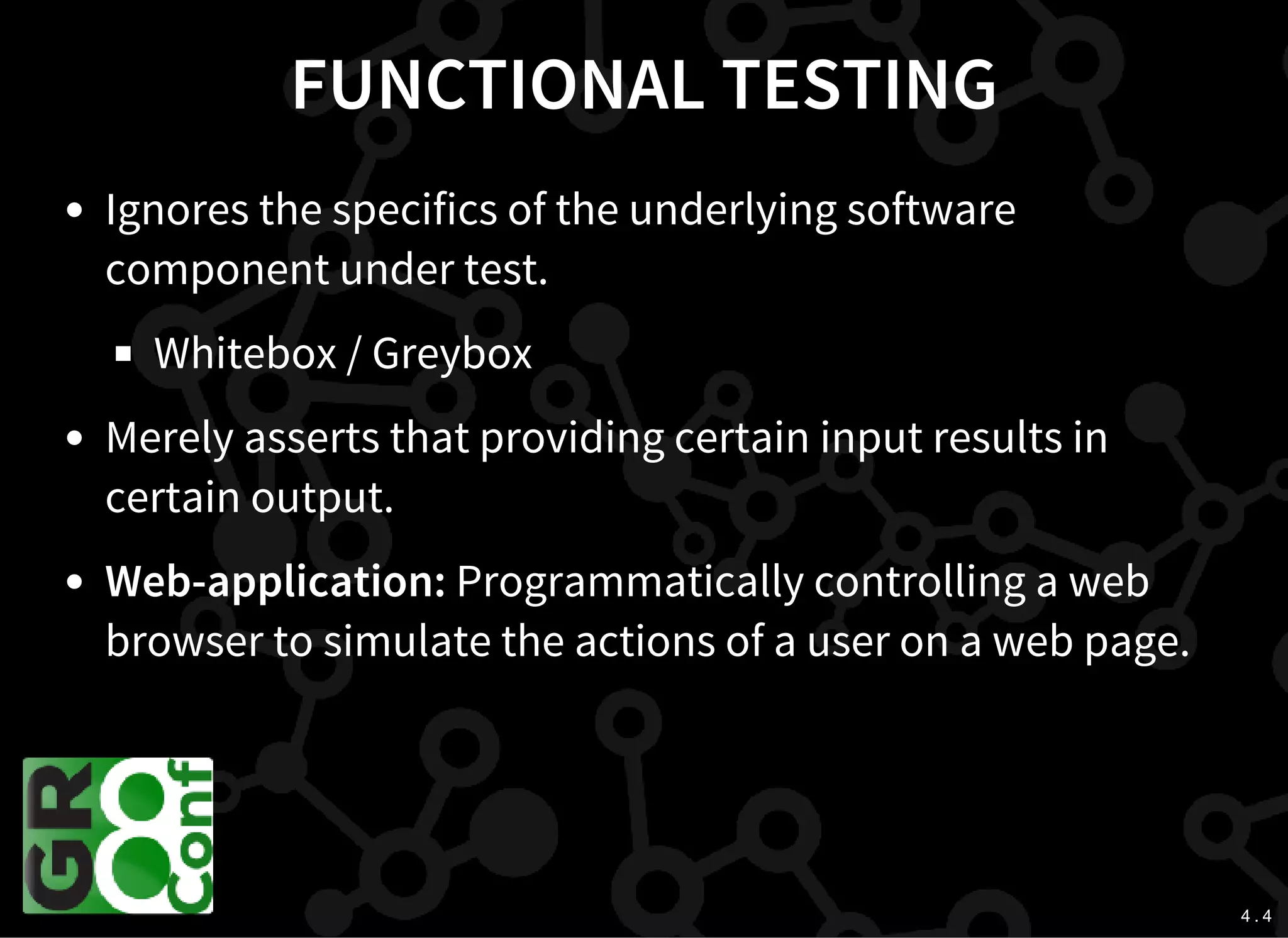 4 . 4
FUNCTIONAL TESTING
Ignores the specifics of the underlying software
component under test.
Whitebox / Greybox
Merely asserts that providing certain input results in
certain output.
Web-application: Programmatically controlling a web
browser to simulate the actions of a user on a web page.
 