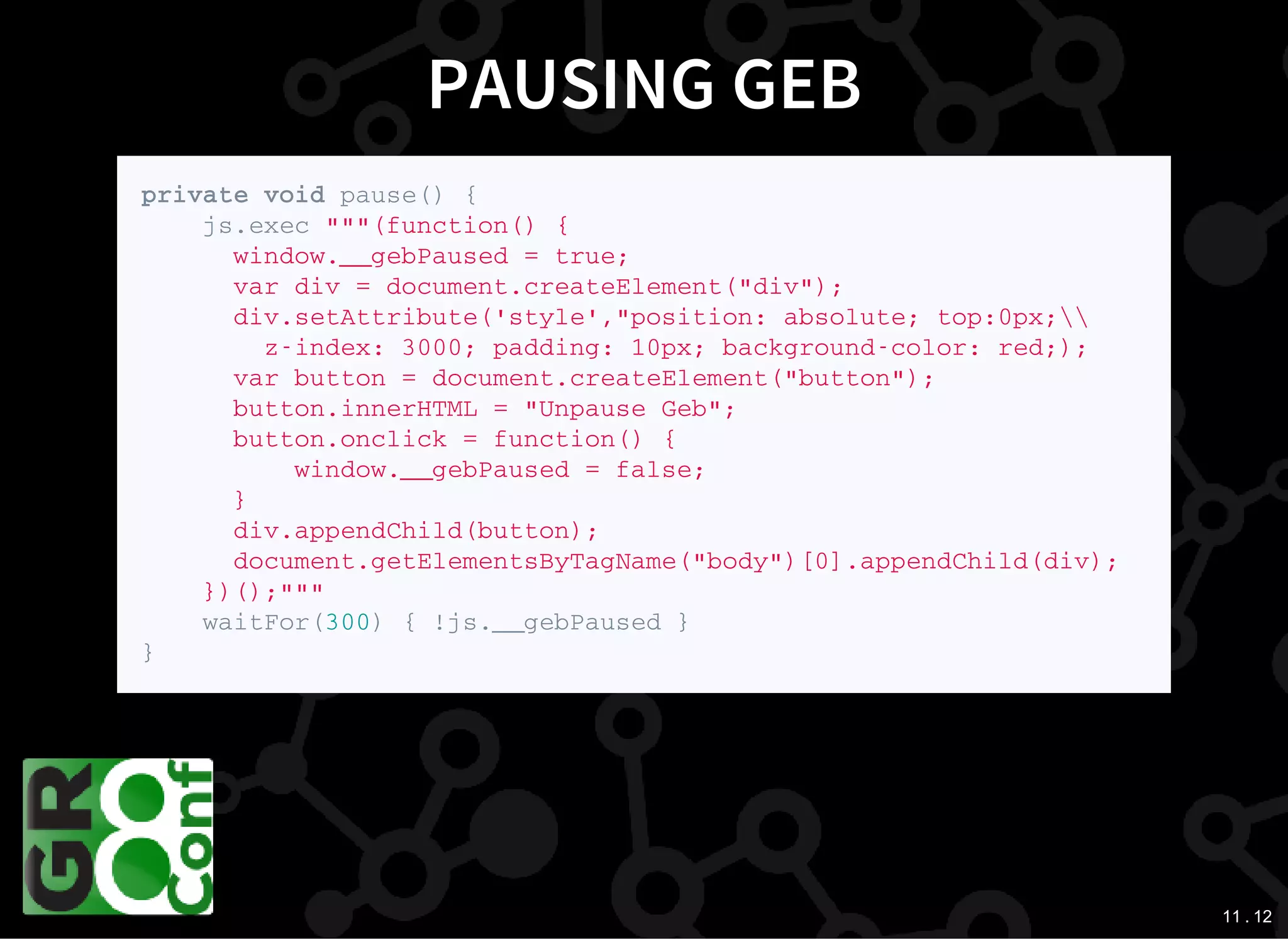 11 . 12
PAUSING GEB
p r i v a t e v o i d p a u s e ( ) {
j s . e x e c " " " ( f u n c t i o n ( ) {
w i n d o w . _ _ g e b P a u s e d = t r u e ;
v a r d i v = d o c u m e n t . c r e a t e E l e m e n t ( " d i v " ) ;
d i v . s e t A t t r i b u t e ( ' s t y l e ' , " p o s i t i o n : a b s o l u t e ; t o p : 0 p x ;  
z - i n d e x : 3 0 0 0 ; p a d d i n g : 1 0 p x ; b a c k g r o u n d - c o l o r : r e d ; ) ;
v a r b u t t o n = d o c u m e n t . c r e a t e E l e m e n t ( " b u t t o n " ) ;
b u t t o n . i n n e r H T M L = " U n p a u s e G e b " ;
b u t t o n . o n c l i c k = f u n c t i o n ( ) {
w i n d o w . _ _ g e b P a u s e d = f a l s e ;
}
d i v . a p p e n d C h i l d ( b u t t o n ) ;
d o c u m e n t . g e t E l e m e n t s B y T a g N a m e ( " b o d y " ) [ 0 ] . a p p e n d C h i l d ( d i v ) ;
} ) ( ) ; " " "
w a i t F o r ( 3 0 0 ) { ! j s . _ _ g e b P a u s e d }
}
 