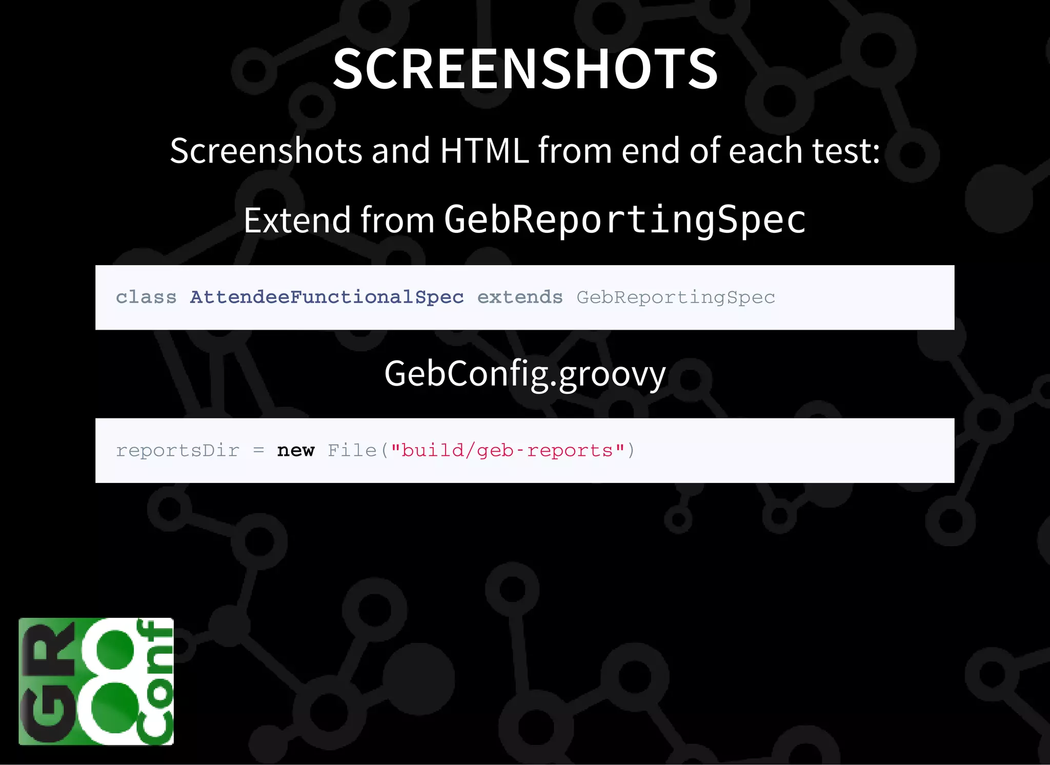 SCREENSHOTS
Screenshots and HTML from end of each test:
Extend from GebReportingSpec
c l a s s A t t e n d e e F u n c t i o n a l S p e c e x t e n d s G e b R e p o r t i n g S p e c
GebConfig.groovy
r e p o r t s D i r = n e w F i l e ( " b u i l d / g e b - r e p o r t s " )
 