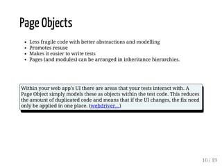 Page Objects 
Less fragile code with better abstractions and modelling 
Promotes resuse 
Makes it easier to write tests 
Pages (and modules) can be arranged in inheritance hierarchies. 
Within your web app’s UI there are areas that your tests interact with. A 
Page Object simply models these as objects within the test code. This reduces 
the amount of duplicated code and means that if the UI changes, the fix need 
only be applied in one place. (webdriver...) 
10 / 19 
 