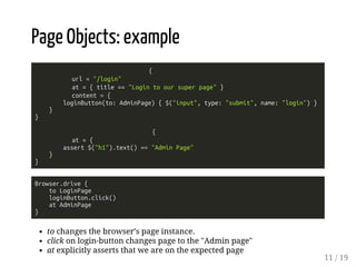 Page Objects: example 
{ 
url = "/login" 
at = { title == "Login to our super page" } 
content = { 
loginButton(to: AdminPage) { $("input", type: "submit", name: "login") } 
} 
} 
{ 
at = { 
assert $("h1").text() == "Admin Page" 
} 
} 
Browser.drive { 
to LoginPage 
loginButton.click() 
at AdminPage 
} 
to changes the browser’s page instance. 
click on login-button changes page to the "Admin page" 
at explicitly asserts that we are on the expected page 
11 / 19 
 