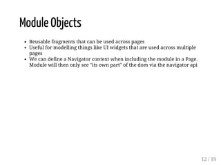 Module Objects 
Reusable fragments that can be used across pages 
Useful for modelling things like UI widgets that are used across multiple 
pages 
We can define a Navigator context when including the module in a Page. 
Module will then only see "its own part" of the dom via the navigator api 
12 / 19 
 