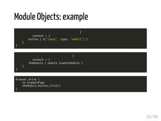 Module Objects: example 
{ 
content = { 
button { $("input", type: "submit") } 
} 
} 
{ 
content = { 
theModule { module ExampleModule } 
} 
} 
Browser.drive { 
to ExamplePage 
theModule.button.click() 
} 
13 / 19 
 