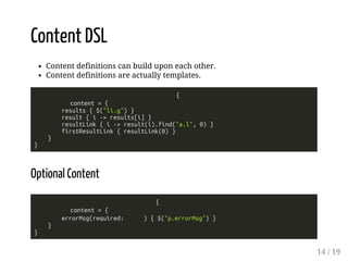 Content DSL 
Content definitions can build upon each other. 
Content definitions are actually templates. 
{ 
content = { 
results { $("li.g") } 
result { i -> results[i] } 
resultLink { i -> result(i).find("a.l", 0) } 
firstResultLink { resultLink(0) } 
} 
} 
Optional Content 
{ 
content = { 
errorMsg(required: ) { $("p.errorMsg") } 
} 
} 
14 / 19 
 