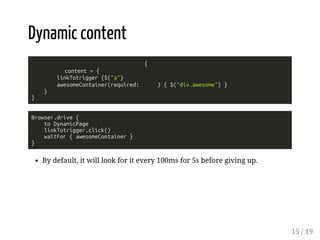 Dynamic content 
{ 
content = { 
linkTotrigger {$("a"} 
awesomeContainer(required: ) { $("div.awesome") } 
} 
} 
Browser.drive { 
to DynamicPage 
linkTotrigger.click() 
waitFor { awesomeContainer } 
} 
By default, it will look for it every 100ms for 5s before giving up. 
15 / 19 
 