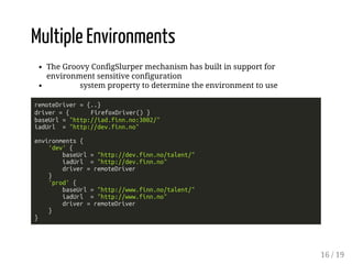 Multiple Environments 
The Groovy ConfigSlurper mechanism has built in support for 
environment sensitive configuration 
system property to determine the environment to use 
remoteDriver = {..} 
driver = { FirefoxDriver() } 
baseUrl = "http://iad.finn.no:3002/" 
iadUrl = "http://dev.finn.no" 
environments { 
'dev' { 
baseUrl = "http://dev.finn.no/talent/" 
iadUrl = "http://dev.finn.no" 
driver = remoteDriver 
} 
'prod' { 
baseUrl = "http://www.finn.no/talent/" 
iadUrl = "http://www.finn.no" 
driver = remoteDriver 
} 
} 
16 / 19 
 