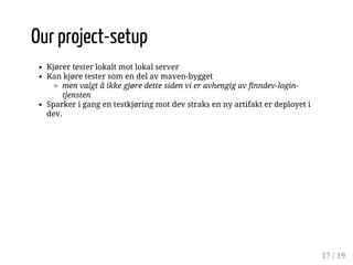 Our project-setup 
Kjører tester lokalt mot lokal server 
Kan kjøre tester som en del av maven-bygget 
men valgt å ikke gjøre dette siden vi er avhengig av finndev-login-tjensten 
Sparker i gang en testkjøring mot dev straks en ny artifakt er deployet i 
dev. 
17 / 19 
 