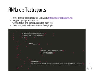 FINN.no :: Testreports 
JUnit-listner that intgrates Geb with http://testreports.finn.no 
Support @Tags annotation 
Gives status and screenshots for each test 
Easy setup with the maven-surfire-plugin 
< > 
< >org.apache.maven.plugins</ > 
< >maven-surefire-plugin</ > 
< >2.16</ > 
< > 
< > 
< >**/*Spec.*</ > 
</ > 
< > 
< >target/test-reports/geb</ > 
< >${artifactId}</ > 
</ > 
< > 
< > 
< >listener</ > 
< >no.finntech.test.report.runner.GebTestReportRunListener</ > 
</ > 
</ > 18 / 19 
 